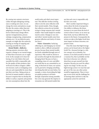 By creating new systemic structures
(either through redesigning existing
ones or making new ones), we can
change the events and patterns we get.
We alter the system, rather than just
adapting or reacting to it. This is the
level at which many change efforts
operate (reorganizations, process
redesign, reengineering, compensation
schemes, etc.). In our defective-parts
example, we might alter the system by
creating an overlap of outgoing and
incoming assembly-line crews.
Mental Models—Reflective.
Altering systemic structures often
requires a change in our mental images
of what those structures can or ought
to be. In the example we’ve been fol-
lowing, if we truly believe that each
assembly-line shift is responsible only
for the quality of their products, then
we’ll never be able to imagine a differ-
ent structure, such as overlapping crews
who are each responsible for more than
just their own lines. Taking actions at
the level of mental models is reflective,
because it requires that we develop the
ability to surface, suspend, and question
our own assumptions about how the
world works and what’s most impor-
tant. This skill also involves inviting
others to do the same reflection with
their mental models. (Note, though,
that reflective actions do not include
trying to change someone else’s mental
models—that would simply be another
reactive action. Changes in our own
and others’ mental models come from
genuine reflection and clarity of vision,
not force.)
Vision—Generative. Surfacing,
reflecting on, and changing our mental
models is often a difficult and painful
process, because those mental models
are firmly embedded through years of
experience. Why would we choose to
put ourselves through the discomfort of
changing them? Because we have a
compelling vision of a new and differ-
ent world that we are committed to cre-
ating. At the level of vision, our actions
can be generative, bringing something
into being that did not exist before. For
example, a vision of providing the high-
est-quality products at all times
through cooperation among assembly-
line crews may generate the impetus to
reexamine our old mental models that
say that each crew is responsible only
for their own work.
Here’s another important thing to
notice about the levels of perspective:
Our ability to influence the future
increases as we move from the level of
events to that of vision. As we move up
these levels, our focus shifts from the
present to the future. Consequently, the
actions we take at the higher levels have
more impact on future outcomes, not
present events.
Does this mean that high-leverage
actions can be found only at the higher
levels? No—because leverage is a rela-
tive concept, not an absolute. For
instance, if you find yourself in front of
a runaway bus, that is probably not the
best time to become very reflective
about how you got yourself into that
situation (because you won’t be reflect-
ing for very long!). In this case, the
high-leverage action is to react fast and
get out of the way; any other action
would be inappropriate. There is lever-
age at every level, and the challenge lies
in learning when and how to take the
appropriate action for each level.
Introduction to Systems Thinking
Pegasus Communications, Inc. (tel) 781-398-9700 www.pegasuscom.com
18
 