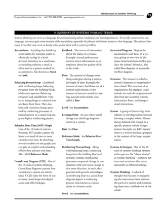 Introduction to Systems Thinking
Pegasus Communications, Inc. (tel) 781-398-9700 www.pegasuscom.com
19
Accumulator Anything that builds up
or dwindles; for example, water in
a bathtub, savings in a bank
account, inventory in a warehouse.
In modeling software, a stock is
often used as a generic symbol for
accumulators. Also known as Stock
or Level.
Balancing Process/Loop Combined
with reinforcing loops, balancing
processes form the building blocks
of dynamic systems. Balancing
processes seek equilibrium: They
try to bring things to a desired state
and keep them there. They also
limit and constrain change gener-
ated by reinforcing processes. A
balancing loop in a causal loop dia-
gram depicts a balancing process.
Behavior Over Time (BOT) Graph
One of the 10 tools of systems
thinking. BOT graphs capture the
history or trend of one or more
variables over time. By sketching
several variables on one graph, you
can gain an explicit understanding
of how they interact over time.
Also called Reference Mode.
Causal Loop Diagram (CLD) One of
the 10 tools of systems thinking.
Causal loop diagrams capture how
variables in a system are interre-
lated. A CLD takes the form of one
or more closed loops that depict
cause-and-effect linkages.
Feedback The return of information
about the status of a process.
Example: annual performance
reviews return information to an
employee about the quality of his
or her work.
Flow The amount of change some-
thing undergoes during a particu-
lar length of time. Example: the
amount of water that flows out of a
bathtub each minute, or the
amount of interest earned in a sav-
ings account each month. Also
called a Rate.
Level See Accumulator.
Leverage Point An area where small
change can yield large improve-
ments in a system.
Rate See Flow.
Reference Mode See Behavior Over
Time Graph.
Reinforcing Process/Loop Along
with balancing loops, reinforcing
loops form the building blocks of
dynamic systems. Reinforcing
processes compound change in one
direction with even more change in
that same direction. As such, they
generate both growth and collapse.
A reinforcing loop in a causal loop
diagram depicts a reinforcing
process. Also known as vicious
cycles or virtuous cycles.
Stock See Accumulator.
Structural Diagram Depicts the
accumulators and flows in a sys-
tem, giving an overview of the
major structural elements that pro-
duce the system’s behavior. Also
called flow diagram or accumula-
tor/flow diagram.
Structure The manner in which a
system’s elements are organized or
interrelated. The structure of an
organization, for example, could
include not only the organizational
chart but also incentive systems,
information flows, and interper-
sonal interactions.
System A group of interacting, inter-
related, or interdependent elements
forming a complex whole. Almost
always defined with respect to a
specific purpose within a larger
system. Example: An R&D depart-
ment is a system that has a purpose
in the context of the larger organi-
zation.
Systems Archetypes One of the 10
tools of systems thinking. Systems
archetypes are the “classic stories”
in systems thinking—common pat-
terns and structures that occur
repeatedly in different settings.
Systems Thinking A school of
thought that focuses on recogniz-
ing the interconnections between
the parts of a system and synthesiz-
ing them into a unified view of the
whole.
A GLOSSARY OF SYSTEMS THINKING TERMS
Systems thinking can serve as a language for communicating about complexity and interdependencies. To be fully conversant in any
language, you must gain some mastery of the vocabulary, especially the phrases and idioms unique to that language. This glossary lists
many terms that may come in handy when you’re faced with a systems problem.
 