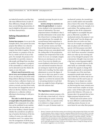 are indeed all around us and that they
take many different forms. In spite of
these differences, though, all systems
share several defining characteristics. It
may be helpful at this point to summa-
rize those characteristics.
Defining Characteristics of
Systems
Systems have purpose. As we saw in the
examples above, every system has some
purpose that defines it as a discrete
entity and that provides a kind of
integrity that holds it together. The pur-
pose, however, is a property of the sys-
tem as a whole and not of any of the
parts. For example, the purpose of an
automobile is to provide a means to
take people and things from one place
to another. This purpose is a property
of the automobile as a whole and can-
not be detected in just the wheels, the
engine, or any other part.
All parts must be present for a sys-
tem to carry out its purpose optimally.
If you can take pieces away from some-
thing without affecting its functioning,
then you have a collection of parts, not
a system. In the toolbox example, if you
remove a wrench, you have fewer tools,
but you have not changed the nature of
what is in the box. Likewise, if you can
add pieces to a collection without
affecting its functioning, it’s still just a
collection.
The order in which the parts are
arranged affects the performance of a
system. If the components of a collec-
tion can be combined in any random
order, then they do not make up a sys-
tem. In our toolbox, it doesn’t matter
whether the screwdrivers are piled on
top or buried at the bottom of the box
(unless, of course, you really need a
screwdriver now!). In a system, how-
ever, the arrangement of all the parts
matters a great deal. (Imagine trying to
randomly rearrange the parts in your
automobile!)
Systems attempt to maintain sta-
bility through feedback. In simplest
terms, feedback is the transmission and
return of information. The most
important feature of feedback is that it
provides information to the system that
lets it know how it is doing relative to
some desired state. For example, the
normal human body temperature is
98.6 degrees Fahrenheit. If you go for a
run, the exertion warms your body
beyond that desired temperature. This
change activates your sweat glands until
the cooling effect of the perspiration
readjusts your temperature back to the
norm. Or, in our car example, imagine
that you are steering your car into a
curve. If you turn too sharply, you
receive feedback in the form of visual
cues and internal sensations that you
are turning too much for the speed at
which you’re traveling. You then make
adjustments to correct the degree of
your turn or alter your speed, or some
combination of both. If you are a pas-
senger in a car driven by someone who
is not paying attention to such feed-
back, you might be better off getting a
ride with someone else!
The Importance of Purpose
We talked about systemic purpose a bit,
but let’s take a closer look at it. A key to
understanding any system is knowing
its purpose, either as a separate entity
or in relation to a larger system of
which it is a part. In human-made (or
mechanical) systems, the intended pur-
pose is usually explicit and reasonably
clear, at least at the outset. The purpose
of a washing machine, for example, is to
wash clothes. The washing system is
designed so that all the components
work together to accomplish that pur-
pose as effectively as possible.1
In
mechanical systems, the purpose is usu-
ally “hard-wired” into the design and
therefore does not evolve over time.
Your car, for example, was designed to
take you places and will continue to
operate with that purpose (provided
you do your part in taking regular care
of it). You’ll never encounter a situation
where you wake up one morning and
your car has changed its purpose to be
a lawnmower (though it may turn into
a big, heavy, unmoving paperweight!).
Living (or natural) systems, on the
other hand, are continually evolving
and have the capacity to change their
purpose, temporarily or permanently.
For example, one of the most basic
assumptions people make about ani-
mals is that they are driven only by sur-
vival instincts and the need to pass on
their genes. As we deepen our under-
standing of nature, however, scientists
are discovering that many animals seem
to have much more complex set of pur-
poses—some of them quite social—that
govern their behavior. (Of course, we
humans take it for granted that we have
higher purposes beyond survival.)
Natural and social systems can be
far more difficult to understand than
nonliving systems, because we can
never know for sure what their purpose
Introduction to Systems Thinking
Pegasus Communications, Inc. (tel) 781-398-9700 www.pegasuscom.com
3
1 Beware: Customers who buy these systems may use them for other purposes that fit their own needs.
In such situations, where a system is used for a purpose different from the one for which it was orig-
inally designed, the system is likely to degrade or fail. An unexpected use of washing machines actu-
ally occurred in Japan, where farmers employed the machines to wash their potatoes—and then
complained to the manufacturer about the frequent breakdowns! The company had the option of
trying to redesign the machine to accomplish both purposes effectively or to persuade the farmers
not to wash their potatoes in them. In this case, the company chose to change the design and tout
the machine’s ruggedness as an extra feature.
 