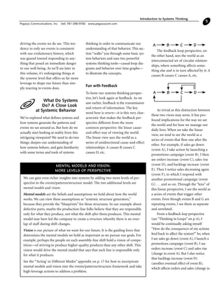 driving the events we do see. This ten-
dency to only see events is consistent
with our evolutionary history, which
was geared toward responding to any-
thing that posed an immediate danger
to our well-being. As we’ll see later in
this volume, it’s redesigning things at
the systemic level that offers us far more
leverage to shape our future than sim-
ply reacting to events does.
What Do Systems
Do? A Close Look
at Systemic Behavior
We’ve explored what defines systems and
how systems generate the patterns and
events we see around us. But how do we
actually start looking at reality from this
intriguing viewpoint? We need to do two
things: deepen our understanding of
how systems behave, and gain familiarity
with some terms and tools of systems
thinking in order to communicate our
understanding of that behavior. This sec-
tion “walks” you through some basic sys-
tem behaviors and uses two powerful
systems thinking tools—causal loop dia-
grams and behavior over time graphs—
to illustrate the concepts.
Fun with Feedback
To hone our systems thinking perspec-
tive, let’s look again at feedback. As we
saw earlier, feedback is the transmission
and return of information. The key
word here is return—it is this very char-
acteristic that makes the feedback per-
spective different from the more
common perspective: the linear cause-
and-effect way of viewing the world.
The linear view sees the world as a
series of unidirectional cause-and-effect
relationships: A causes B causes C
causes D, etc.
The feedback loop perspective, on
the other hand, sees the world as an
interconnected set of circular relation-
ships, where something affects some-
thing else and is in turn affected by it: A
causes B causes C causes A, etc.
As trivial as this distinction between
these two views may seem, it has pro-
found implications for the way we see
the world and for how we manage our
daily lives. When we take the linear
view, we tend to see the world as a
series of events that flow one after the
other. For example, if sales go down
(event A), I take action by launching a
promotions campaign (event B). I then
see orders increase (event C), sales rise
(event D), and backlogs increase (event
E). Then I notice sales decreasing again
(event F), to which I respond with
another promotional campaign (event
G) . . . and so on. Through the “lens” of
this linear perspective, I see the world as
a series of events that trigger other
events. Even though events B and G are
repeating events, I see them as separate
and unrelated.
From a feedback loop perspective
(see “Thinking in Loops” on p. 6), I
would be continually asking myself
“How do the consequences of my actions
feed back to affect the system?” So, when
I see sales go down (event A), I launch a
promotions campaign (event B). I see
orders increase (event C) and sales rise
(change in event A). But I also notice
that backlogs increase (event D)
(another eventual effect of event B),
which affects orders and sales (change in
Introduction to Systems Thinking
Pegasus Communications, Inc. (tel) 781-398-9700 www.pegasuscom.com
5
A B C D
A B C D
We can gain even richer insights into systems by adding two more levels of per-
spective to the events/patterns/structure model. The two additional levels are
mental models and vision.
Mental models are the beliefs and assumptions we hold about how the world
works. We can view these assumptions as “systemic structure generators,”
because they provide the “blueprints” for those structures. In our example about
defective parts, maybe the production-line folks believe that they are responsible
only for what they produce, not what the shift after them produces. This mental
model may have led the company to create a structure whereby there is no over-
lap of staff during shift changes.
Vision is our picture of what we want for our future. It is the guiding force that
determines the mental models we hold as important as we pursue our goals. For
example, perhaps the people on each assembly-line shift hold a vision of compe-
tition—of striving to produce higher-quality products than any other shift. This
vision would drive the mental model that says that each line is responsible only
for what it produces.
See the “‘Acting’ in Different Modes” appendix on p. 17 for how to incorporate
mental models and vision into the events/patterns/structure framework and take
high-leverage actions to address a problem.
MENTAL MODELS AND VISION:
MORE LEVELS OF PERSPECTIVE
 