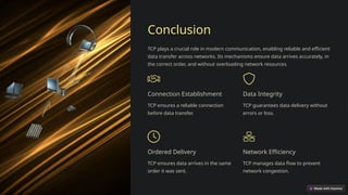 Conclusion
TCP plays a crucial role in modern communication, enabling reliable and efficient
data transfer across networks. Its mechanisms ensure data arrives accurately, in
the correct order, and without overloading network resources.
Connection Establishment
TCP ensures a reliable connection
before data transfer.
Data Integrity
TCP guarantees data delivery without
errors or loss.
Ordered Delivery
TCP ensures data arrives in the same
order it was sent.
Network Efficiency
TCP manages data flow to prevent
network congestion.
 