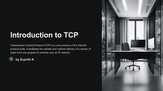Introduction to TCP
Transmission Control Protocol (TCP) is a core protocol of the Internet
protocol suite. It facilitates the reliable and ordered delivery of a stream of
bytes from one program to another over an IP network.
by Suprith K
 