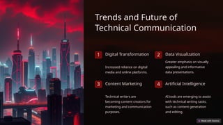 Trends and Future of
Technical Communication
1 Digital Transformation
Increased reliance on digital
media and online platforms.
2 Data Visualization
Greater emphasis on visually
appealing and informative
data presentations.
3 Content Marketing
Technical writers are
becoming content creators for
marketing and communication
purposes.
4 Artificial Intelligence
AI tools are emerging to assist
with technical writing tasks,
such as content generation
and editing.
 