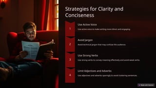 Strategies for Clarity and
Conciseness
Use Active Voice
Use active voice to make writing more direct and engaging.
Avoid Jargon
Avoid technical jargon that may confuse the audience.
Use Strong Verbs
Use strong verbs to convey meaning effectively and avoid weak verbs.
Limit Adjectives and Adverbs
Use adjectives and adverbs sparingly to avoid cluttering sentences.
 