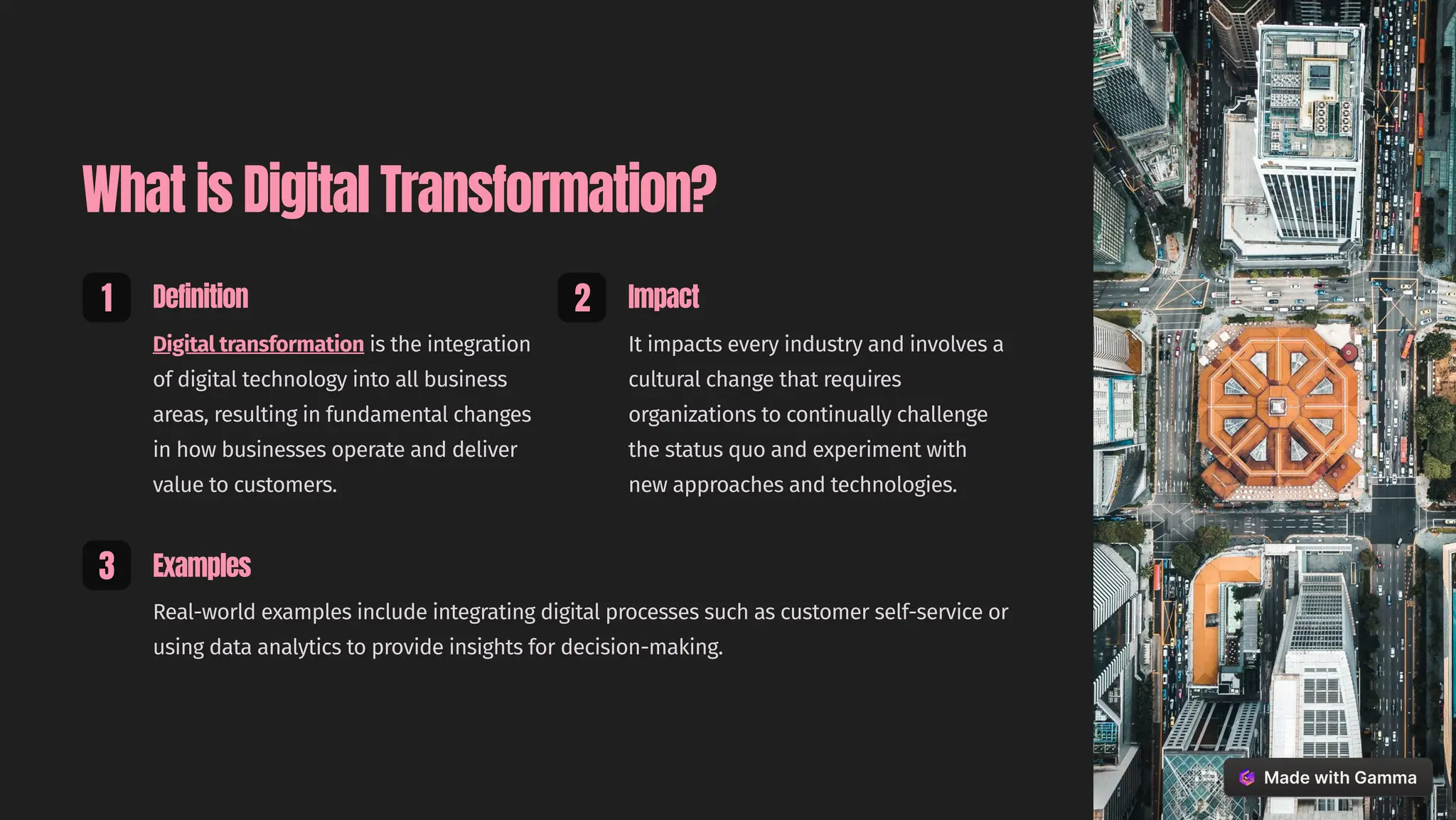 What is Digital Transformation?
1 Definition
Digital transformation is the integration
of digital technology into all business
areas, resulting in fundamental changes
in how businesses operate and deliver
value to customers.
2 Impact
It impacts every industry and involves a
cultural change that requires
organizations to continually challenge
the status quo and experiment with
new approaches and technologies.
3 Examples
Real-world examples include integrating digital processes such as customer self-service or
using data analytics to provide insights for decision-making.
 