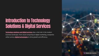 Introduction to Technology
Solutions & Digital Services
Technology solutions and digital services play a vital role in the modern
business landscape. From cloud computing to digital marketing, companies
utilize various digital technologies to drive growth and efficiency.
 
