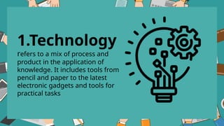 1.Technology
refers to a mix of process and
product in the application of
knowledge. It includes tools from
pencil and paper to the latest
electronic gadgets and tools for
practical tasks
 