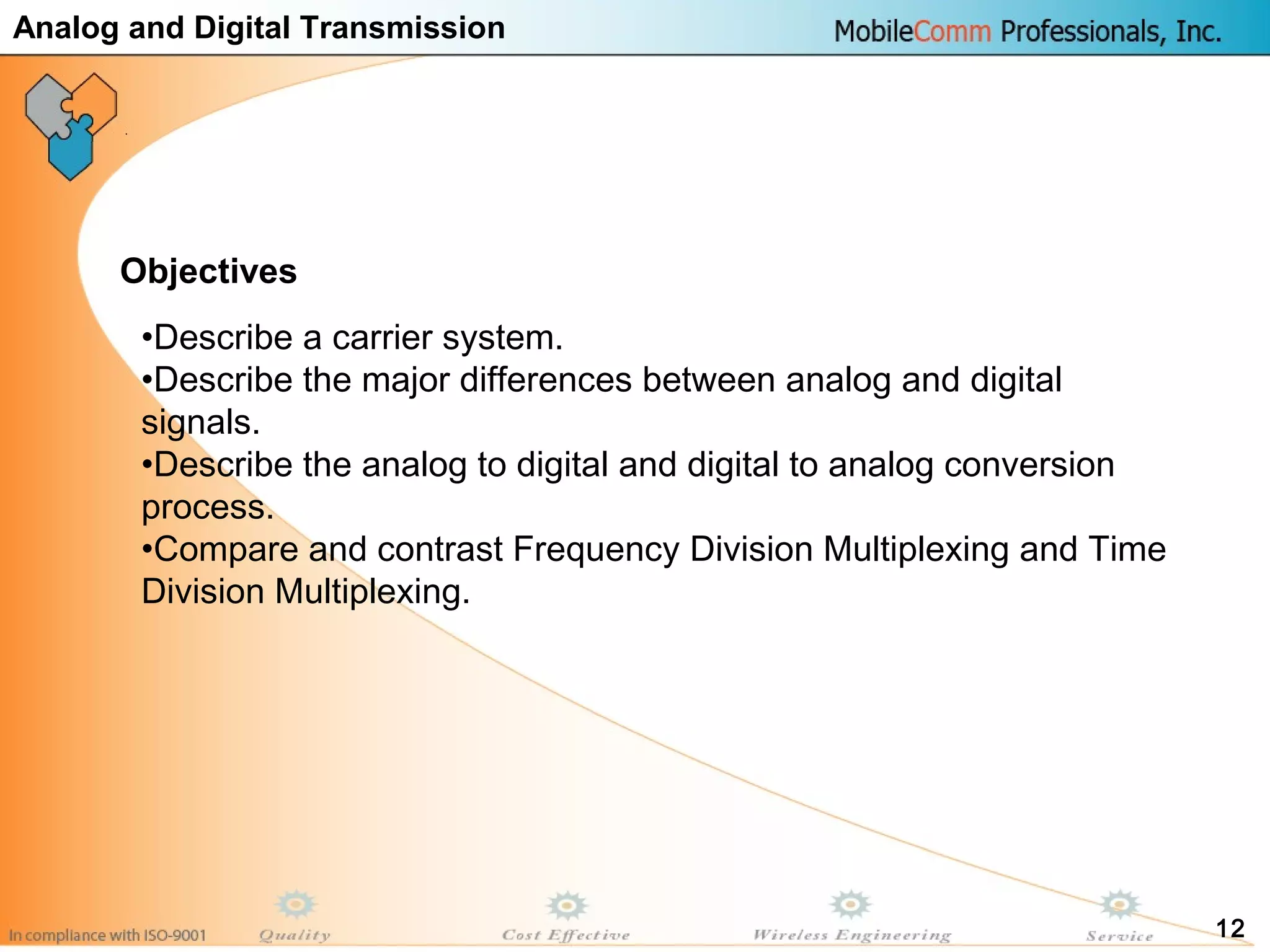 12
•Describe a carrier system.
•Describe the major differences between analog and digital
signals.
•Describe the analog to digital and digital to analog conversion
process.
•Compare and contrast Frequency Division Multiplexing and Time
Division Multiplexing.
Objectives
Analog and Digital Transmission
 