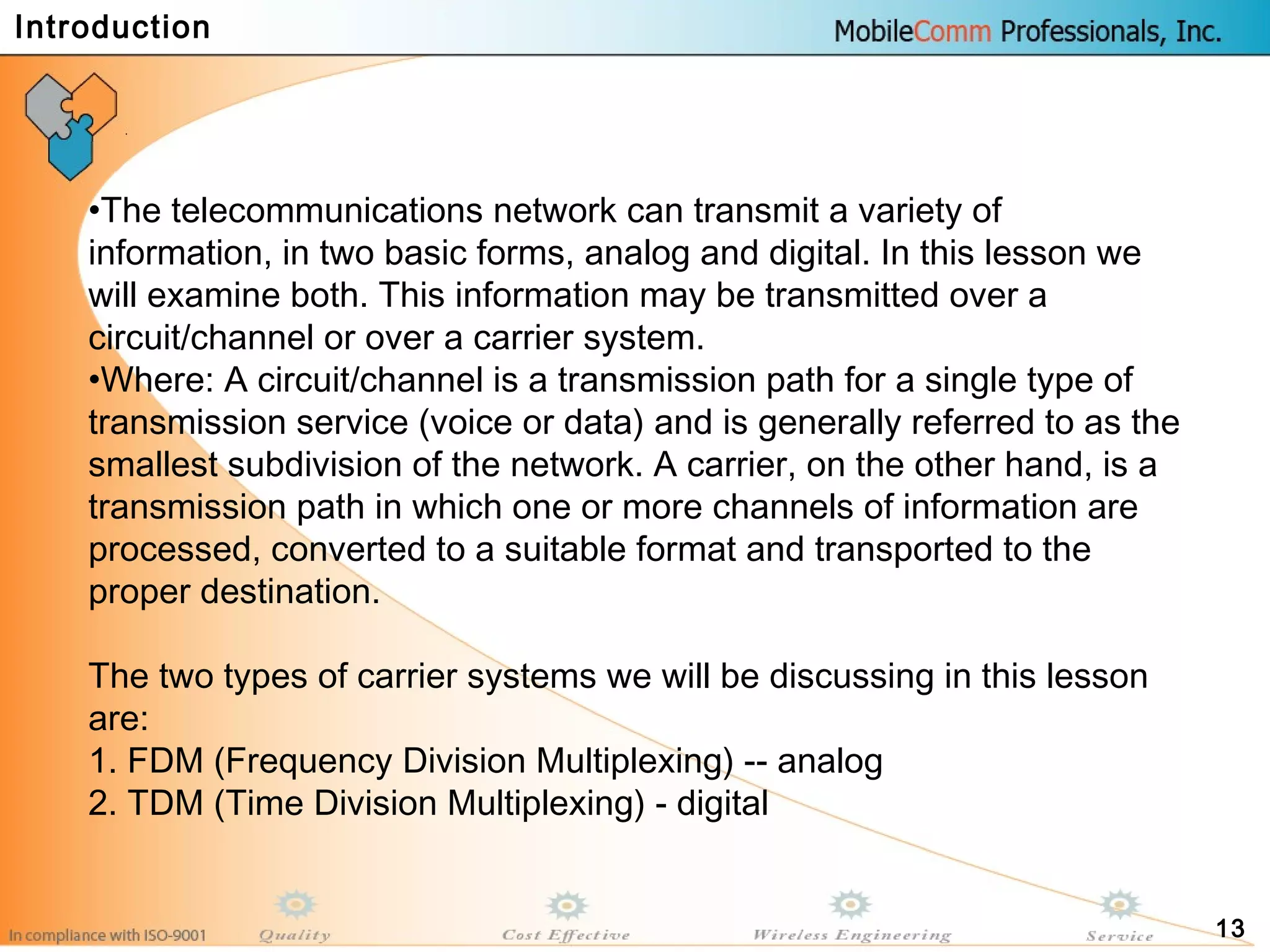 13
•The telecommunications network can transmit a variety of
information, in two basic forms, analog and digital. In this lesson we
will examine both. This information may be transmitted over a
circuit/channel or over a carrier system.
•Where: A circuit/channel is a transmission path for a single type of
transmission service (voice or data) and is generally referred to as the
smallest subdivision of the network. A carrier, on the other hand, is a
transmission path in which one or more channels of information are
processed, converted to a suitable format and transported to the
proper destination.
The two types of carrier systems we will be discussing in this lesson
are:
1. FDM (Frequency Division Multiplexing) -- analog
2. TDM (Time Division Multiplexing) - digital
Introduction
 