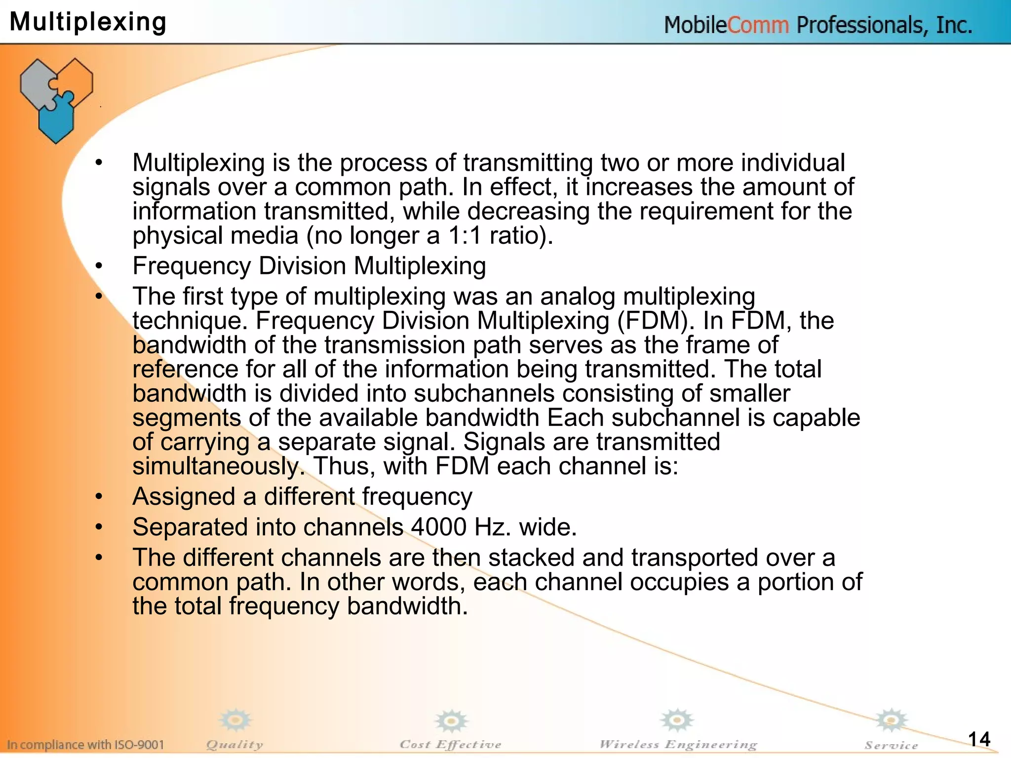 14
• Multiplexing is the process of transmitting two or more individual
signals over a common path. In effect, it increases the amount of
information transmitted, while decreasing the requirement for the
physical media (no longer a 1:1 ratio).
• Frequency Division Multiplexing
• The first type of multiplexing was an analog multiplexing
technique. Frequency Division Multiplexing (FDM). In FDM, the
bandwidth of the transmission path serves as the frame of
reference for all of the information being transmitted. The total
bandwidth is divided into subchannels consisting of smaller
segments of the available bandwidth Each subchannel is capable
of carrying a separate signal. Signals are transmitted
simultaneously. Thus, with FDM each channel is:
• Assigned a different frequency
• Separated into channels 4000 Hz. wide.
• The different channels are then stacked and transported over a
common path. In other words, each channel occupies a portion of
the total frequency bandwidth.
Multiplexing
 