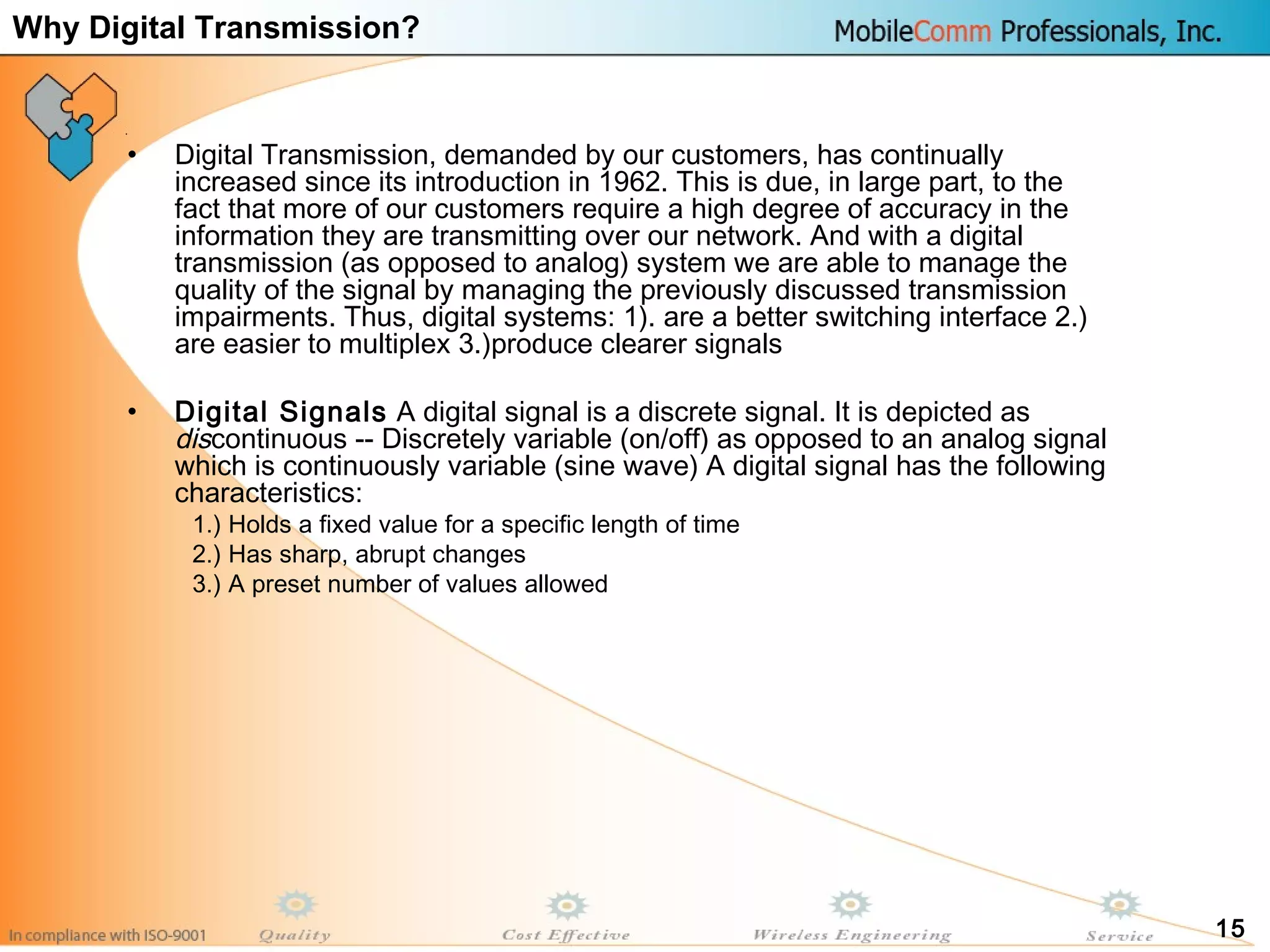 15
• Digital Transmission, demanded by our customers, has continually
increased since its introduction in 1962. This is due, in large part, to the
fact that more of our customers require a high degree of accuracy in the
information they are transmitting over our network. And with a digital
transmission (as opposed to analog) system we are able to manage the
quality of the signal by managing the previously discussed transmission
impairments. Thus, digital systems: 1). are a better switching interface 2.)
are easier to multiplex 3.)produce clearer signals
• Digital Signals A digital signal is a discrete signal. It is depicted as
discontinuous -- Discretely variable (on/off) as opposed to an analog signal
which is continuously variable (sine wave) A digital signal has the following
characteristics:
1.) Holds a fixed value for a specific length of time
2.) Has sharp, abrupt changes
3.) A preset number of values allowed
Why Digital Transmission?
 