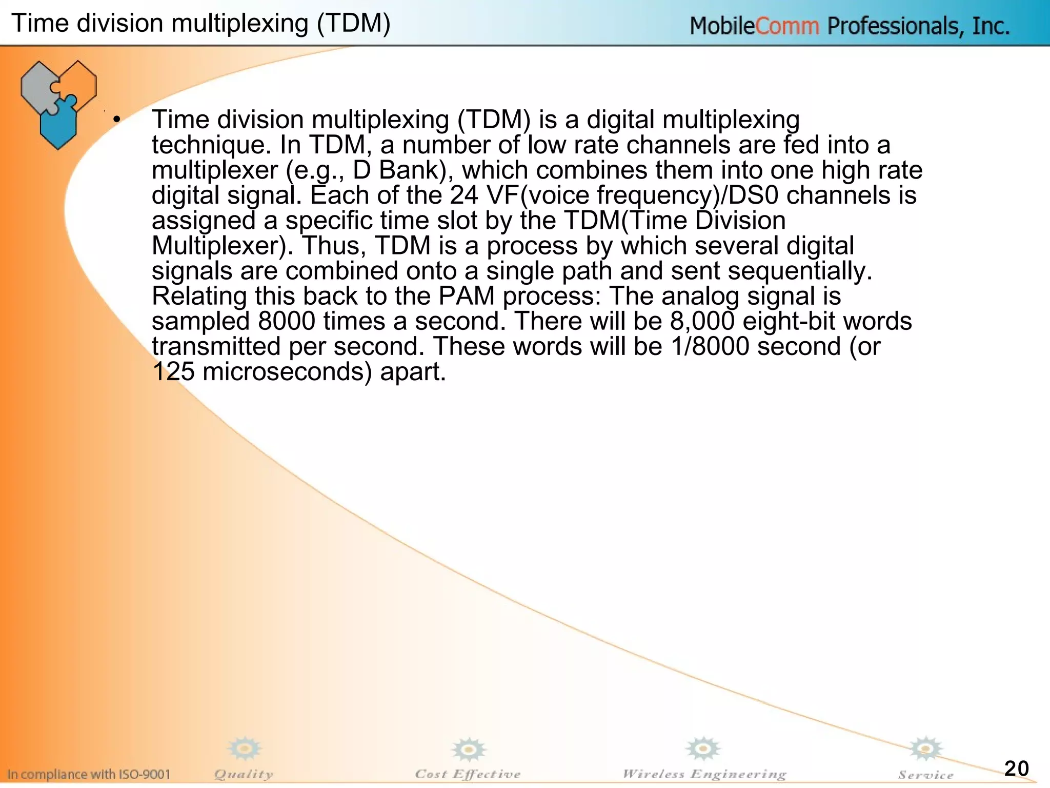 20
• Time division multiplexing (TDM) is a digital multiplexing
technique. In TDM, a number of low rate channels are fed into a
multiplexer (e.g., D Bank), which combines them into one high rate
digital signal. Each of the 24 VF(voice frequency)/DS0 channels is
assigned a specific time slot by the TDM(Time Division
Multiplexer). Thus, TDM is a process by which several digital
signals are combined onto a single path and sent sequentially.
Relating this back to the PAM process: The analog signal is
sampled 8000 times a second. There will be 8,000 eight-bit words
transmitted per second. These words will be 1/8000 second (or
125 microseconds) apart.
Time division multiplexing (TDM)
 