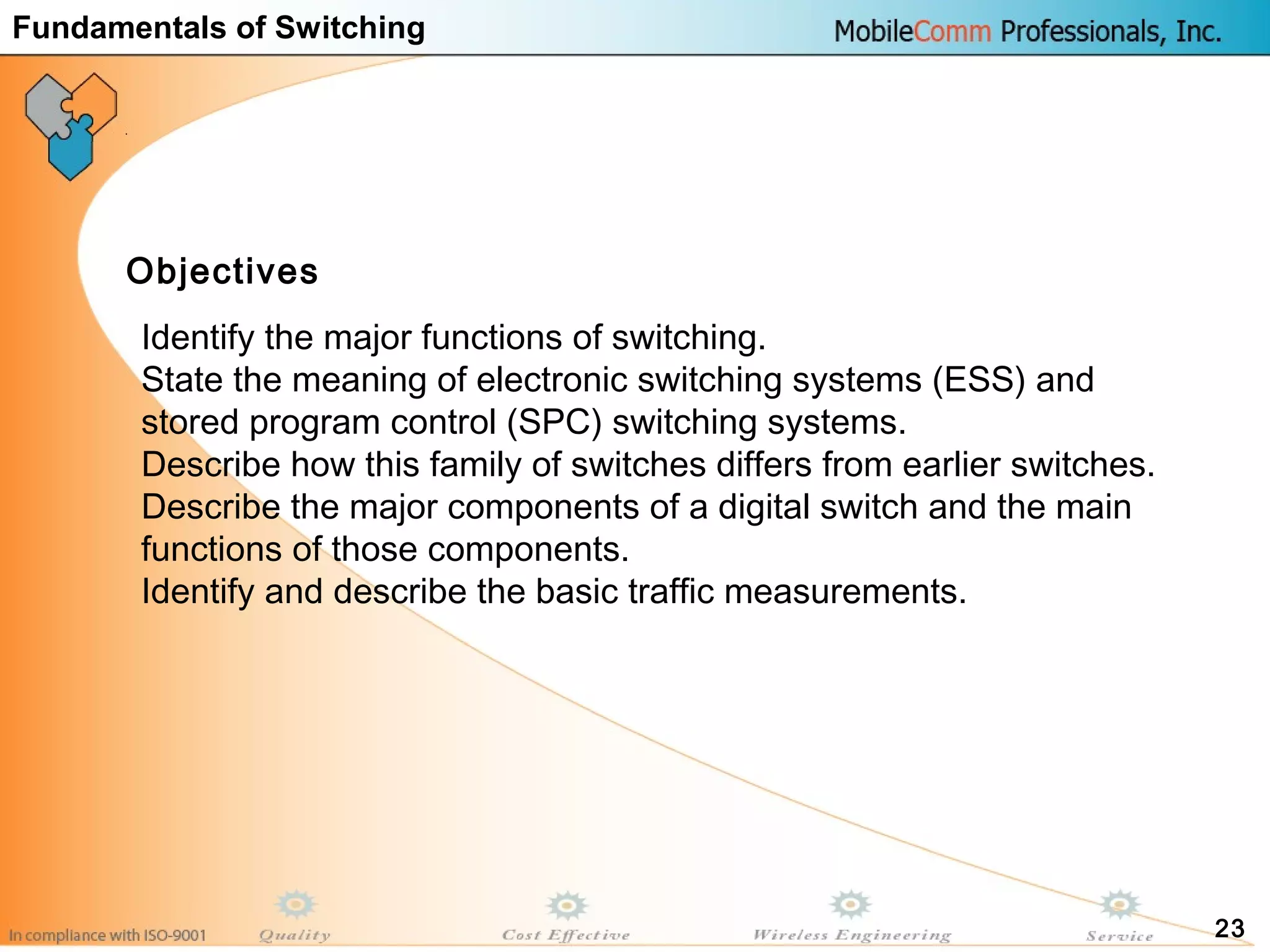 23
Identify the major functions of switching.
State the meaning of electronic switching systems (ESS) and
stored program control (SPC) switching systems.
Describe how this family of switches differs from earlier switches.
Describe the major components of a digital switch and the main
functions of those components.
Identify and describe the basic traffic measurements.
Objectives
Fundamentals of Switching
 