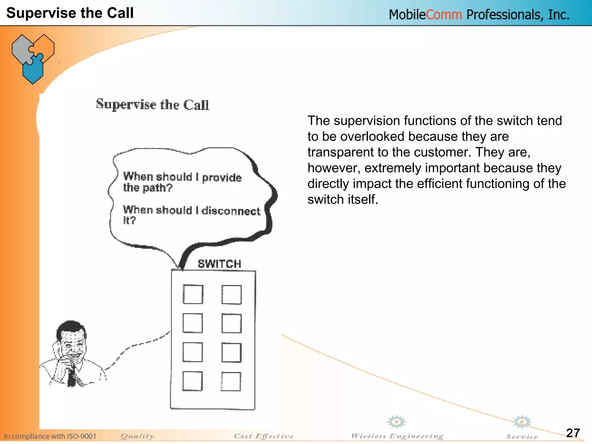 27
The supervision functions of the switch tend
to be overlooked because they are
transparent to the customer. They are,
however, extremely important because they
directly impact the efficient functioning of the
switch itself.
Supervise the Call
 