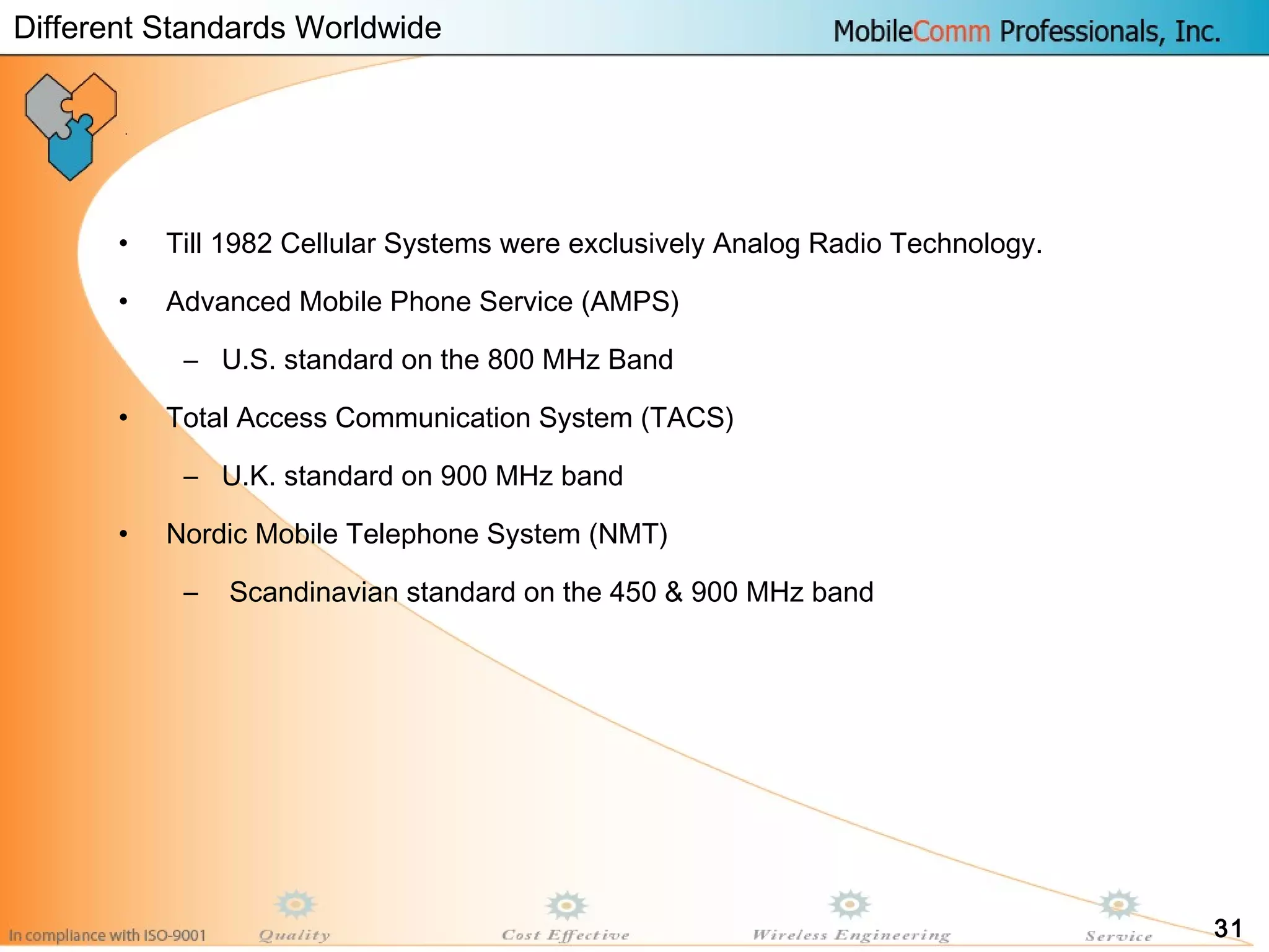 31
• Till 1982 Cellular Systems were exclusively Analog Radio Technology.
• Advanced Mobile Phone Service (AMPS)
– U.S. standard on the 800 MHz Band
• Total Access Communication System (TACS)
– U.K. standard on 900 MHz band
• Nordic Mobile Telephone System (NMT)
– Scandinavian standard on the 450 & 900 MHz band
Different Standards Worldwide
 