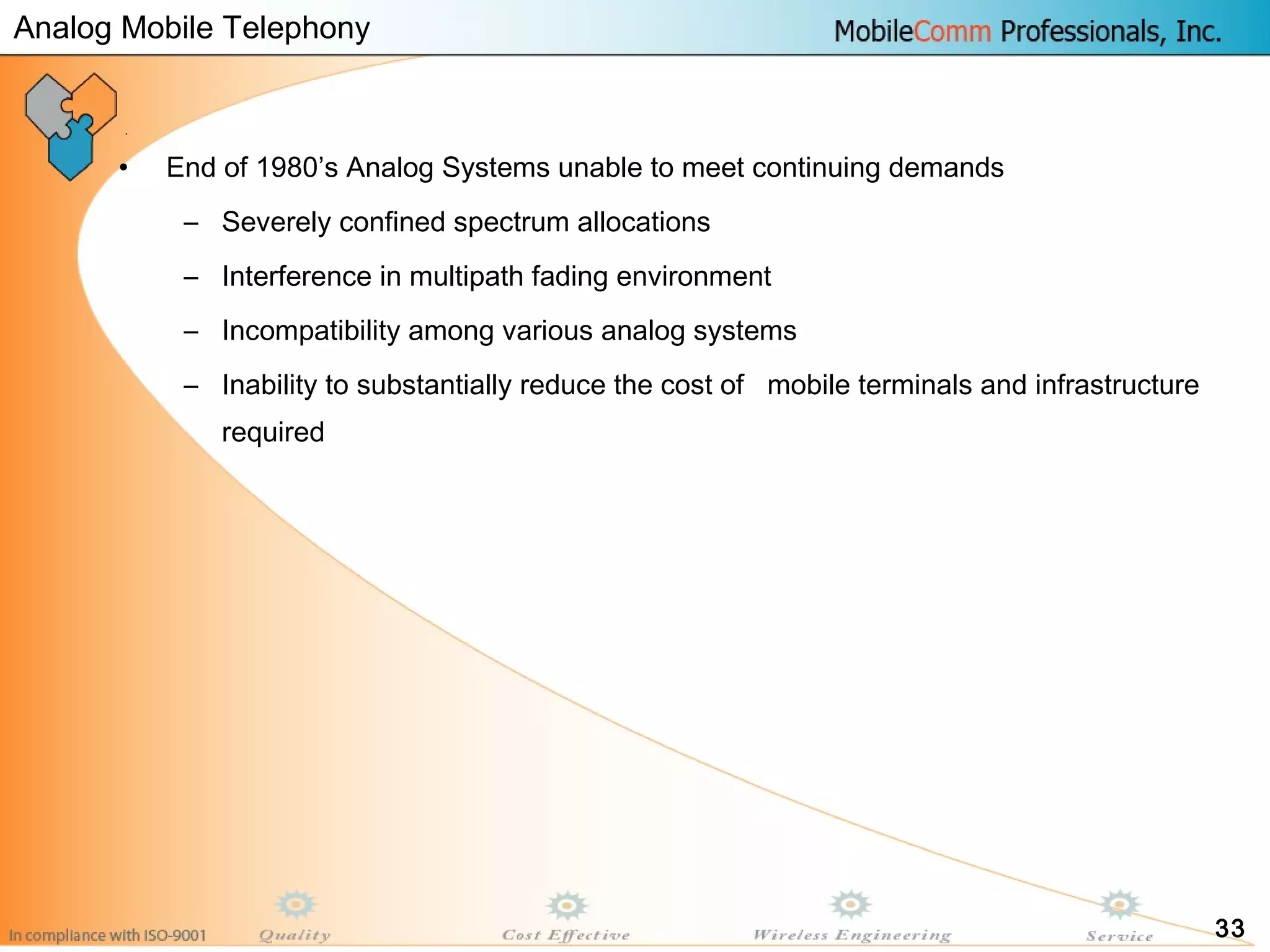33
• End of 1980’s Analog Systems unable to meet continuing demands
– Severely confined spectrum allocations
– Interference in multipath fading environment
– Incompatibility among various analog systems
– Inability to substantially reduce the cost of mobile terminals and infrastructure
required
Analog Mobile Telephony
 