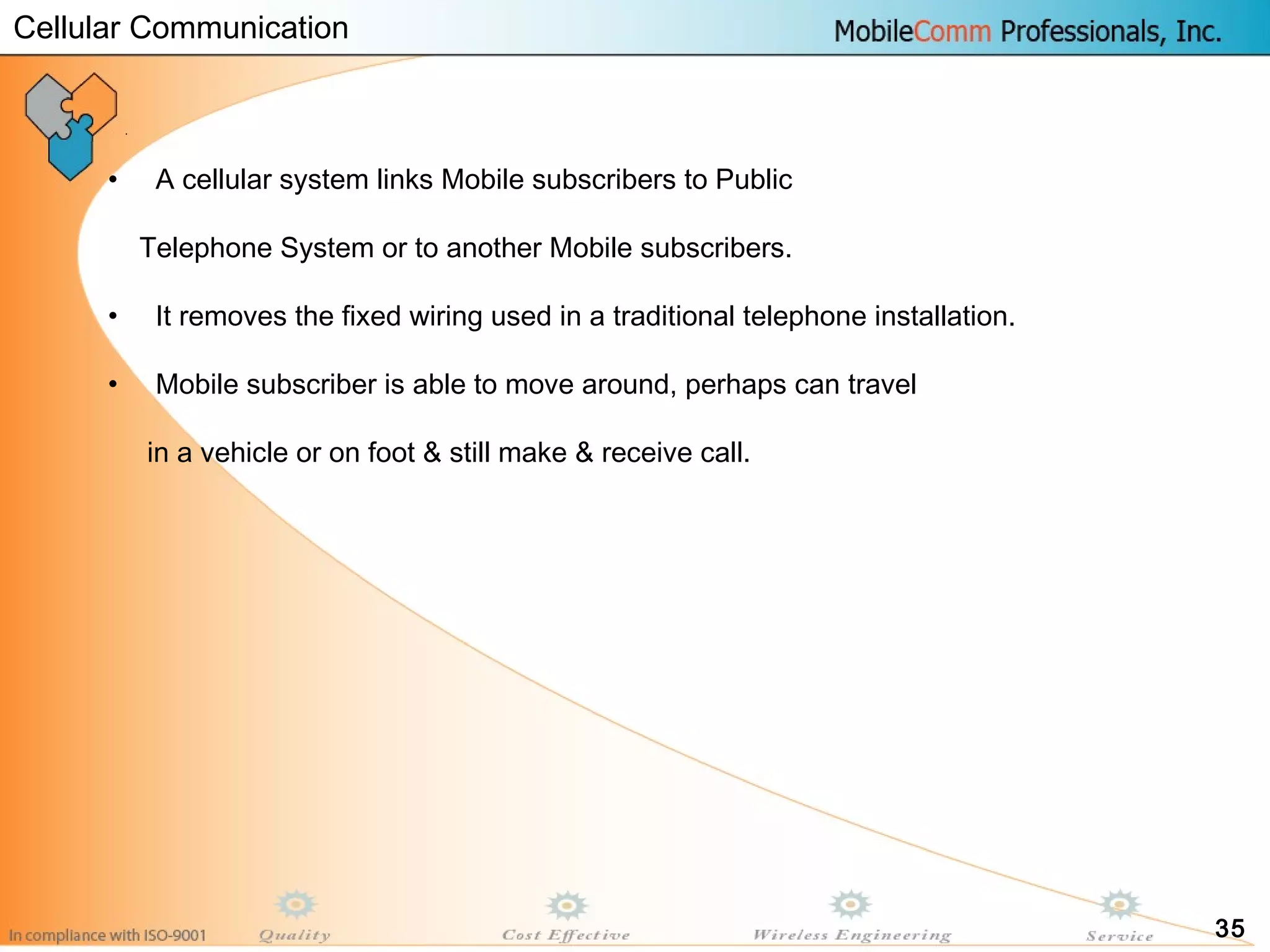 35
• A cellular system links Mobile subscribers to Public
Telephone System or to another Mobile subscribers.
• It removes the fixed wiring used in a traditional telephone installation.
• Mobile subscriber is able to move around, perhaps can travel
in a vehicle or on foot & still make & receive call.
Cellular Communication
 
