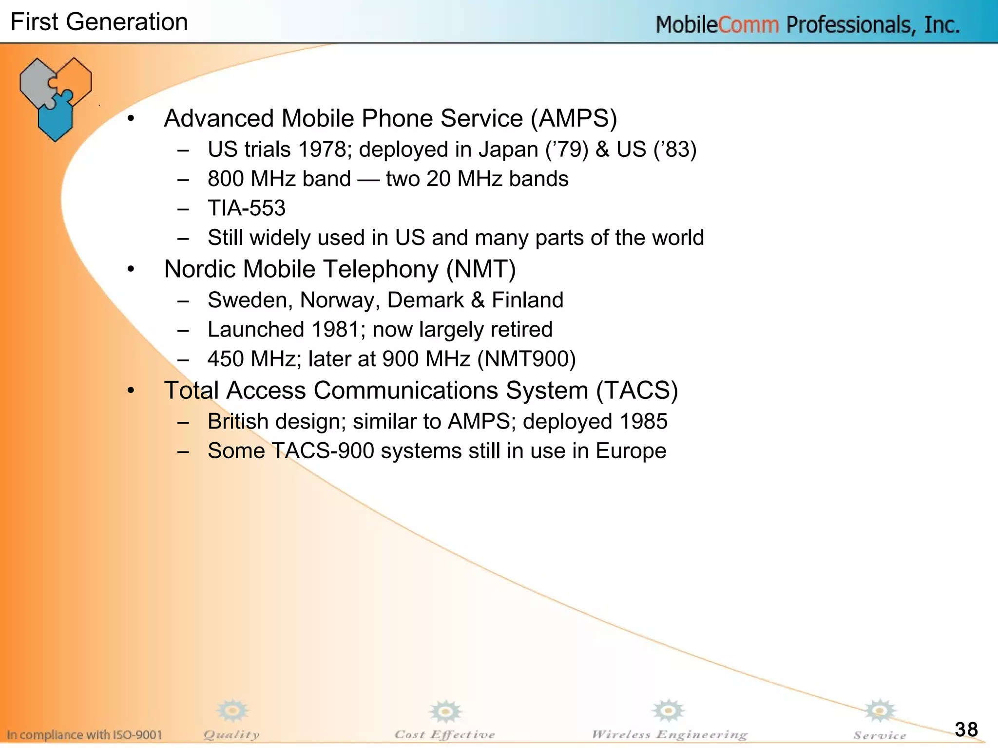 38
• Advanced Mobile Phone Service (AMPS)
– US trials 1978; deployed in Japan (’79) & US (’83)
– 800 MHz band — two 20 MHz bands
– TIA-553
– Still widely used in US and many parts of the world
• Nordic Mobile Telephony (NMT)
– Sweden, Norway, Demark & Finland
– Launched 1981; now largely retired
– 450 MHz; later at 900 MHz (NMT900)
• Total Access Communications System (TACS)
– British design; similar to AMPS; deployed 1985
– Some TACS-900 systems still in use in Europe
First Generation
 