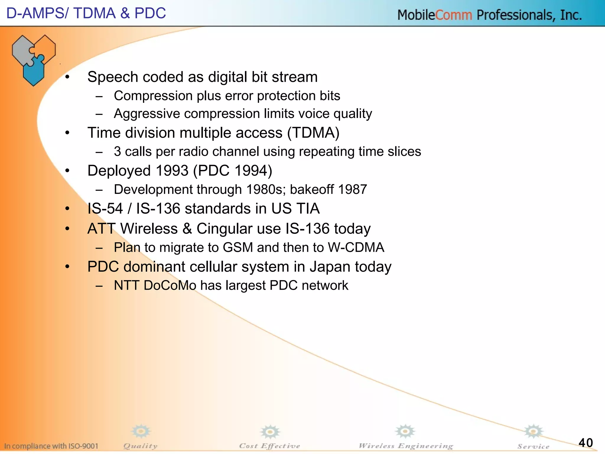 40
• Speech coded as digital bit stream
– Compression plus error protection bits
– Aggressive compression limits voice quality
• Time division multiple access (TDMA)
– 3 calls per radio channel using repeating time slices
• Deployed 1993 (PDC 1994)
– Development through 1980s; bakeoff 1987
• IS-54 / IS-136 standards in US TIA
• ATT Wireless & Cingular use IS-136 today
– Plan to migrate to GSM and then to W-CDMA
• PDC dominant cellular system in Japan today
– NTT DoCoMo has largest PDC network
D-AMPS/ TDMA & PDC
 