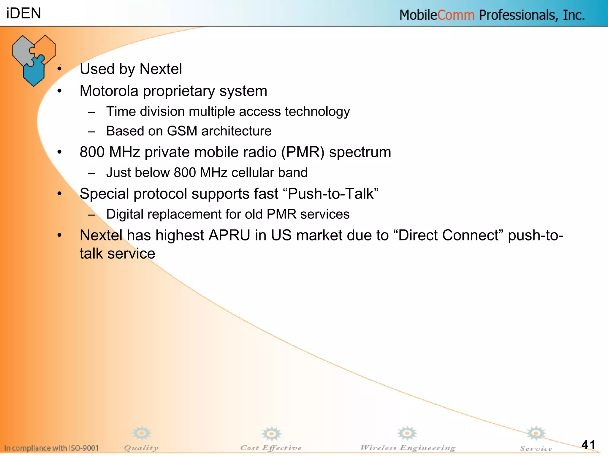 41
• Used by Nextel
• Motorola proprietary system
– Time division multiple access technology
– Based on GSM architecture
• 800 MHz private mobile radio (PMR) spectrum
– Just below 800 MHz cellular band
• Special protocol supports fast “Push-to-Talk”
– Digital replacement for old PMR services
• Nextel has highest APRU in US market due to “Direct Connect” push-to-
talk service
iDEN
 