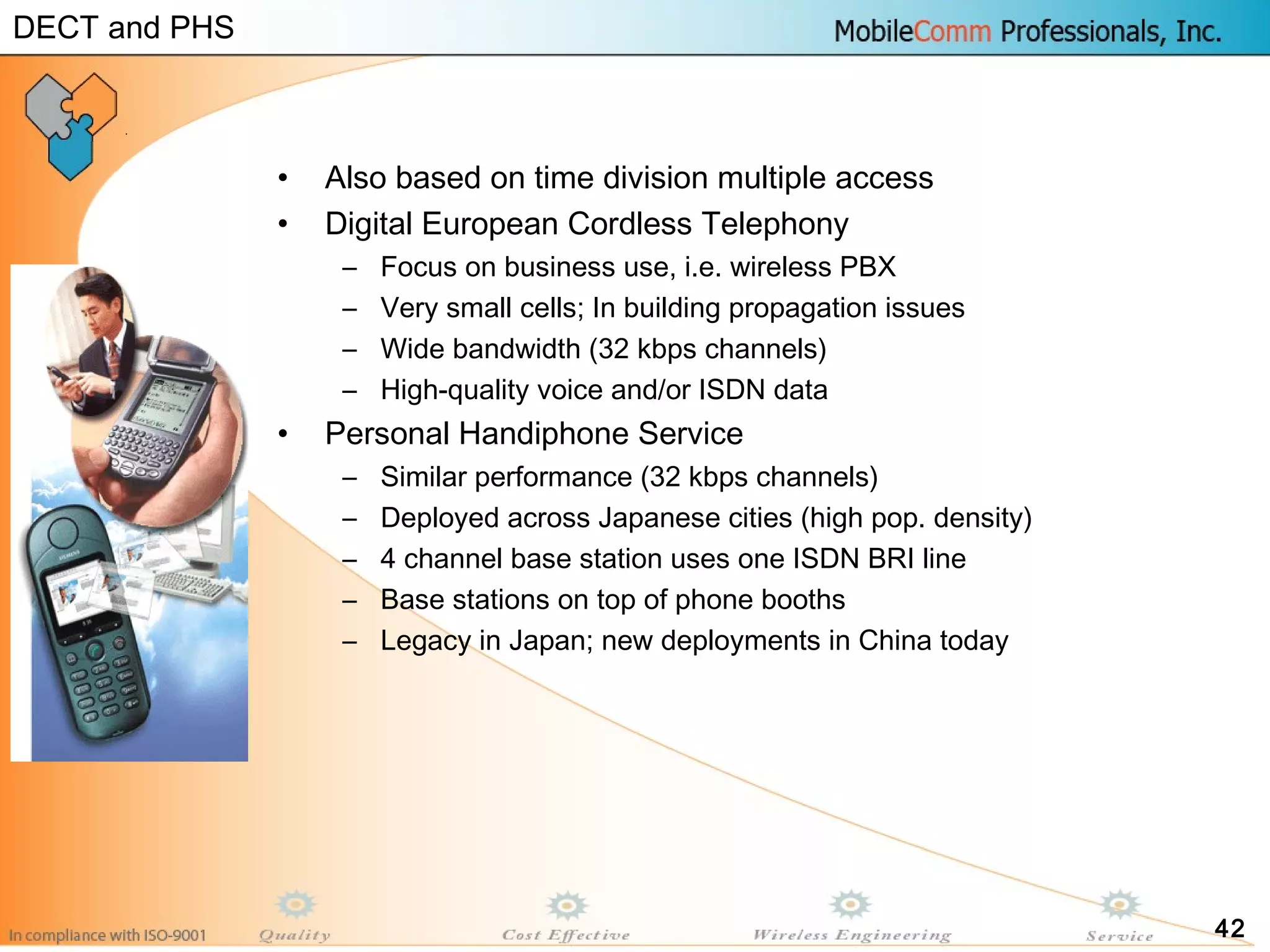 42
• Also based on time division multiple access
• Digital European Cordless Telephony
– Focus on business use, i.e. wireless PBX
– Very small cells; In building propagation issues
– Wide bandwidth (32 kbps channels)
– High-quality voice and/or ISDN data
• Personal Handiphone Service
– Similar performance (32 kbps channels)
– Deployed across Japanese cities (high pop. density)
– 4 channel base station uses one ISDN BRI line
– Base stations on top of phone booths
– Legacy in Japan; new deployments in China today
DECT and PHS
 