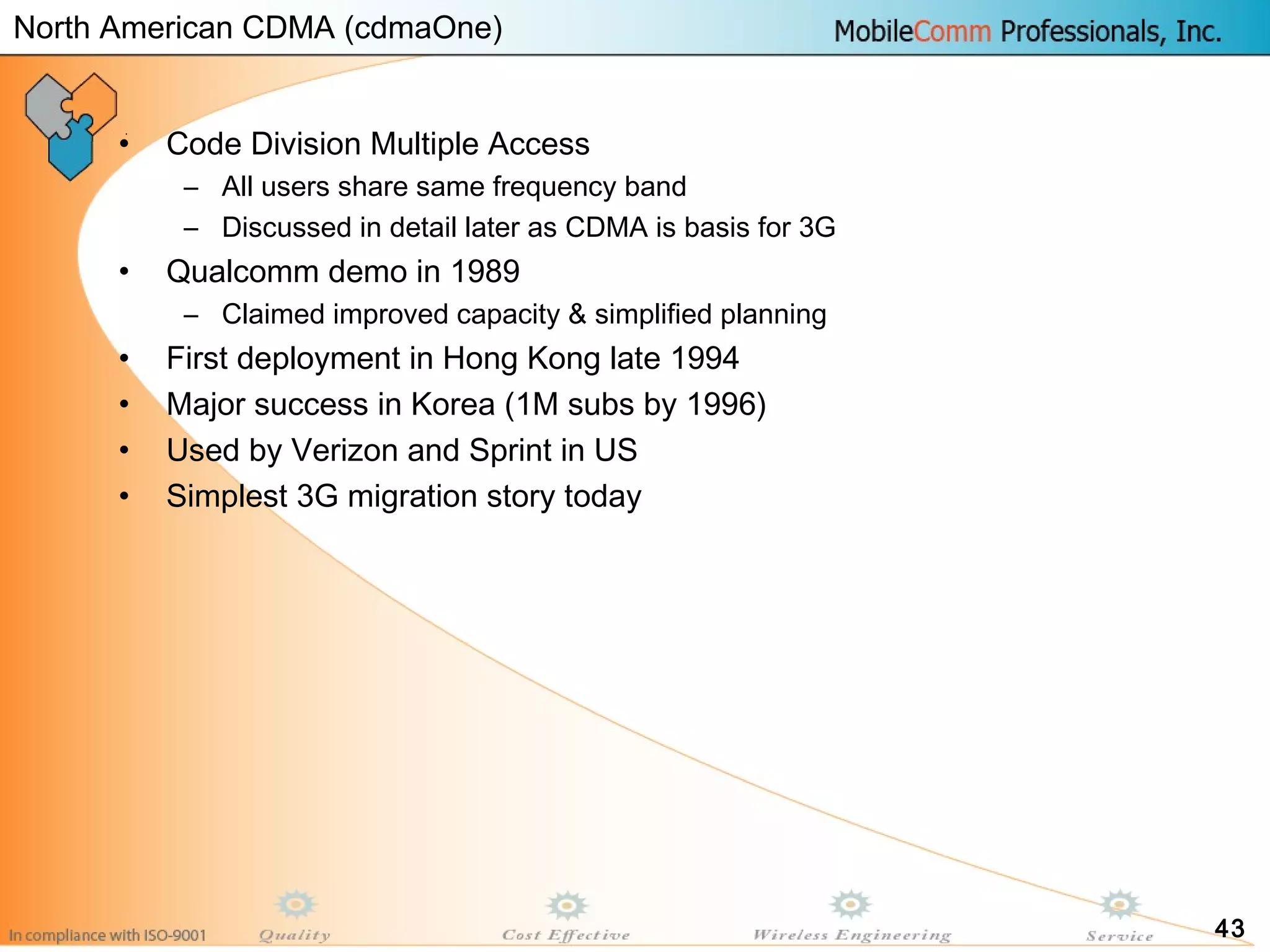 43
• Code Division Multiple Access
– All users share same frequency band
– Discussed in detail later as CDMA is basis for 3G
• Qualcomm demo in 1989
– Claimed improved capacity & simplified planning
• First deployment in Hong Kong late 1994
• Major success in Korea (1M subs by 1996)
• Used by Verizon and Sprint in US
• Simplest 3G migration story today
North American CDMA (cdmaOne)
 
