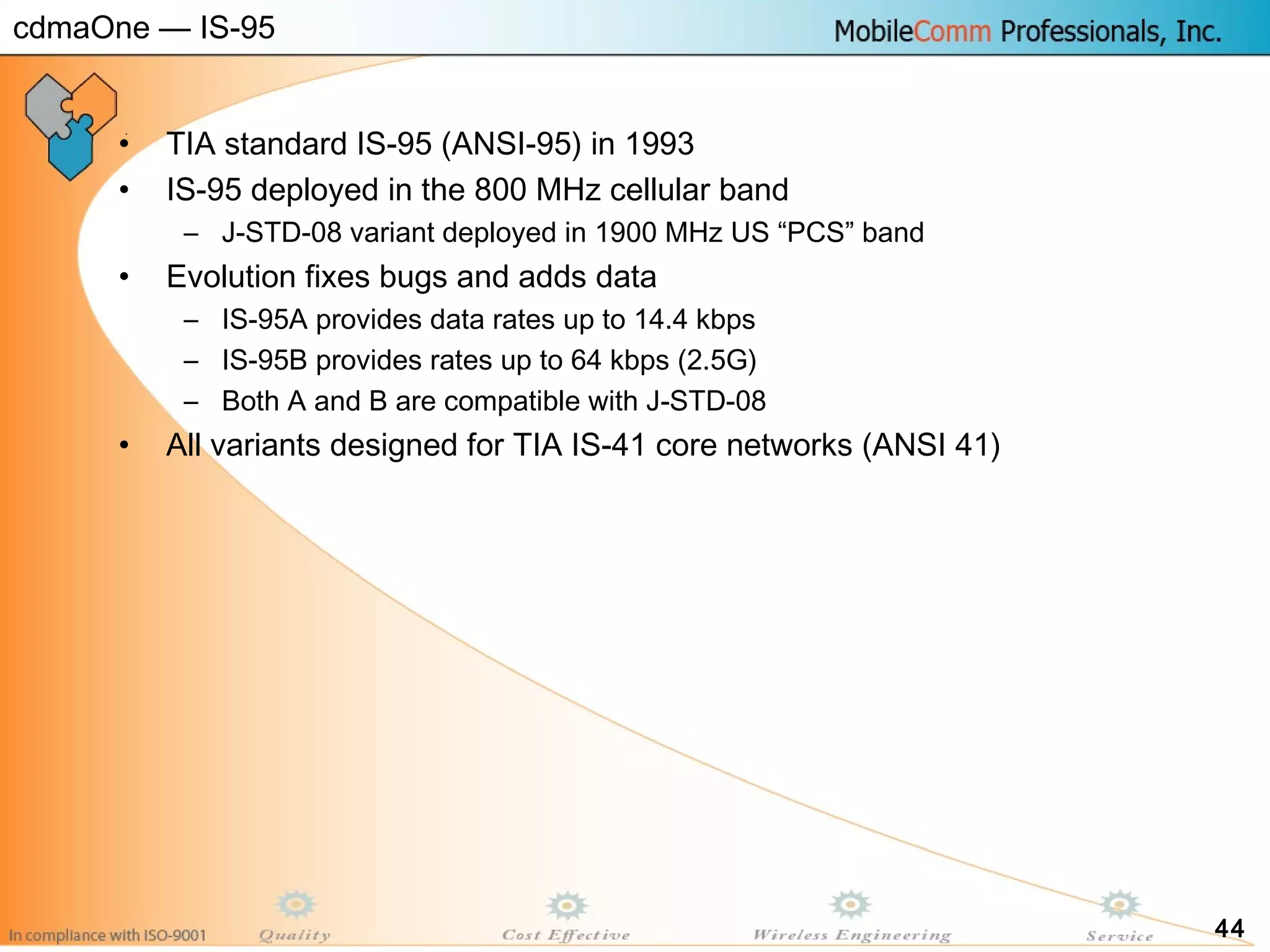 44
• TIA standard IS-95 (ANSI-95) in 1993
• IS-95 deployed in the 800 MHz cellular band
– J-STD-08 variant deployed in 1900 MHz US “PCS” band
• Evolution fixes bugs and adds data
– IS-95A provides data rates up to 14.4 kbps
– IS-95B provides rates up to 64 kbps (2.5G)
– Both A and B are compatible with J-STD-08
• All variants designed for TIA IS-41 core networks (ANSI 41)
cdmaOne — IS-95
 