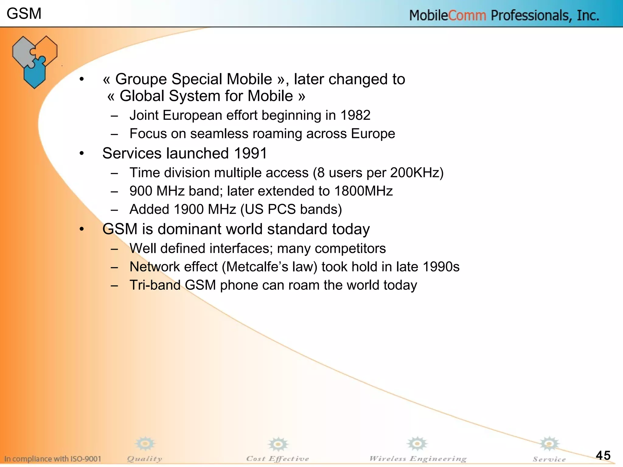 45
• « Groupe Special Mobile », later changed to
« Global System for Mobile »
– Joint European effort beginning in 1982
– Focus on seamless roaming across Europe
• Services launched 1991
– Time division multiple access (8 users per 200KHz)
– 900 MHz band; later extended to 1800MHz
– Added 1900 MHz (US PCS bands)
• GSM is dominant world standard today
– Well defined interfaces; many competitors
– Network effect (Metcalfe’s law) took hold in late 1990s
– Tri-band GSM phone can roam the world today
GSM
 