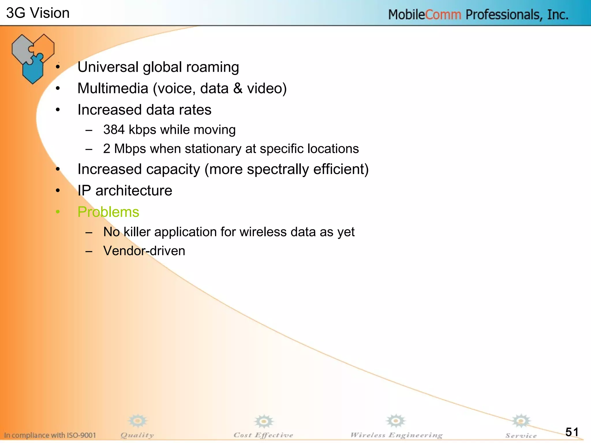 51
• Universal global roaming
• Multimedia (voice, data & video)
• Increased data rates
– 384 kbps while moving
– 2 Mbps when stationary at specific locations
• Increased capacity (more spectrally efficient)
• IP architecture
• Problems
– No killer application for wireless data as yet
– Vendor-driven
3G Vision
 