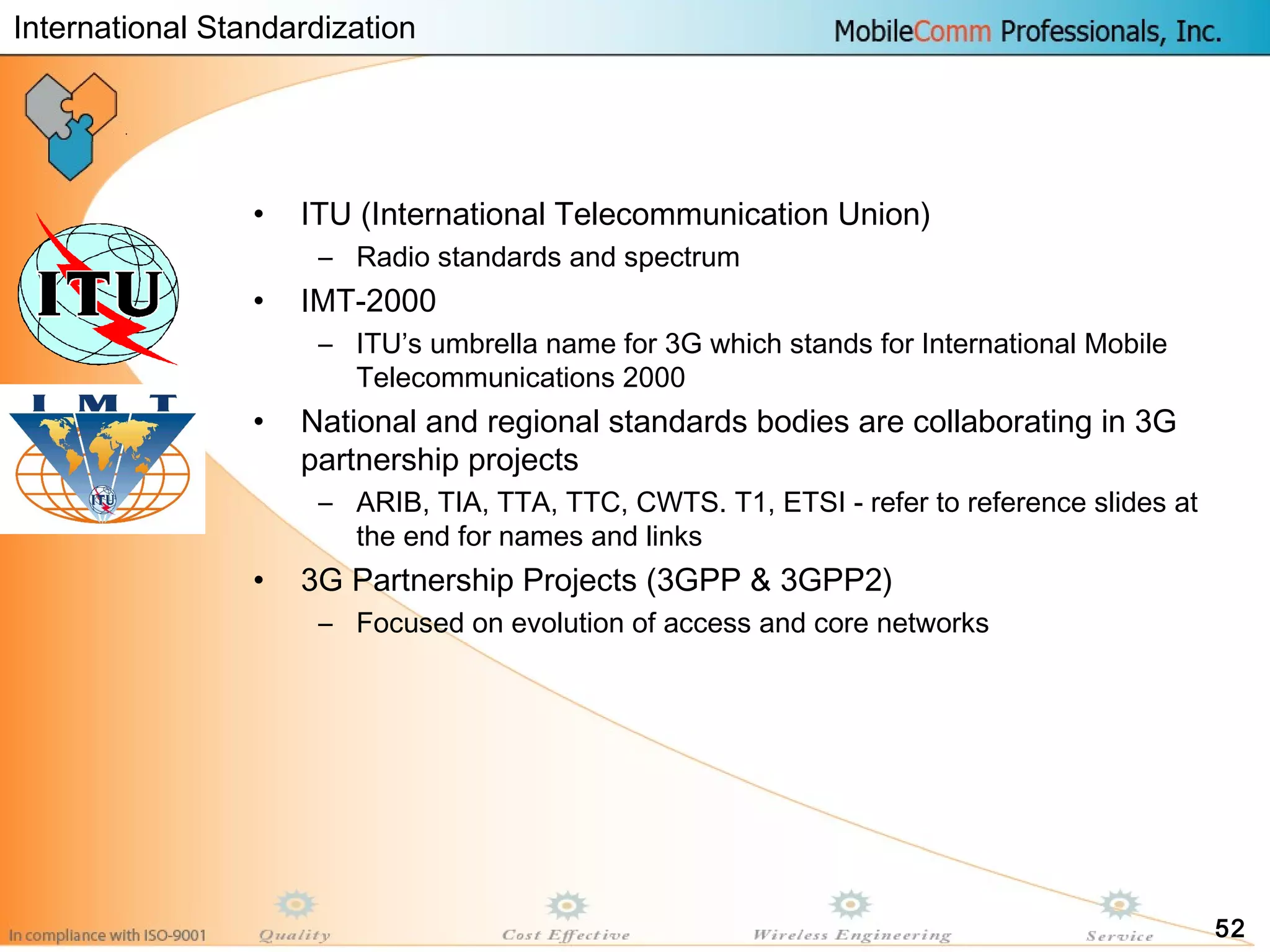 52
• ITU (International Telecommunication Union)
– Radio standards and spectrum
• IMT-2000
– ITU’s umbrella name for 3G which stands for International Mobile
Telecommunications 2000
• National and regional standards bodies are collaborating in 3G
partnership projects
– ARIB, TIA, TTA, TTC, CWTS. T1, ETSI - refer to reference slides at
the end for names and links
• 3G Partnership Projects (3GPP & 3GPP2)
– Focused on evolution of access and core networks
International Standardization
 