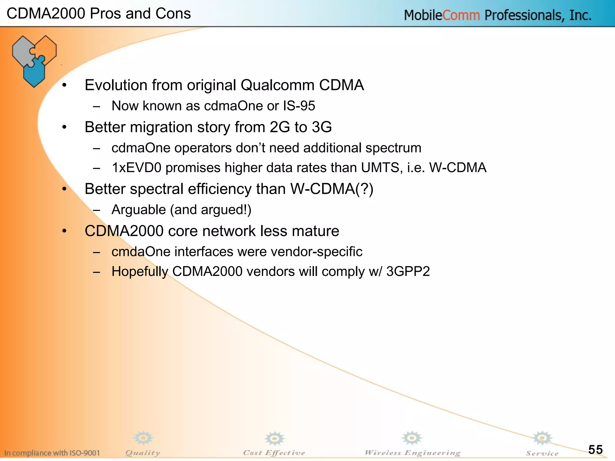 55
• Evolution from original Qualcomm CDMA
– Now known as cdmaOne or IS-95
• Better migration story from 2G to 3G
– cdmaOne operators don’t need additional spectrum
– 1xEVD0 promises higher data rates than UMTS, i.e. W-CDMA
• Better spectral efficiency than W-CDMA(?)
– Arguable (and argued!)
• CDMA2000 core network less mature
– cmdaOne interfaces were vendor-specific
– Hopefully CDMA2000 vendors will comply w/ 3GPP2
CDMA2000 Pros and Cons
 
