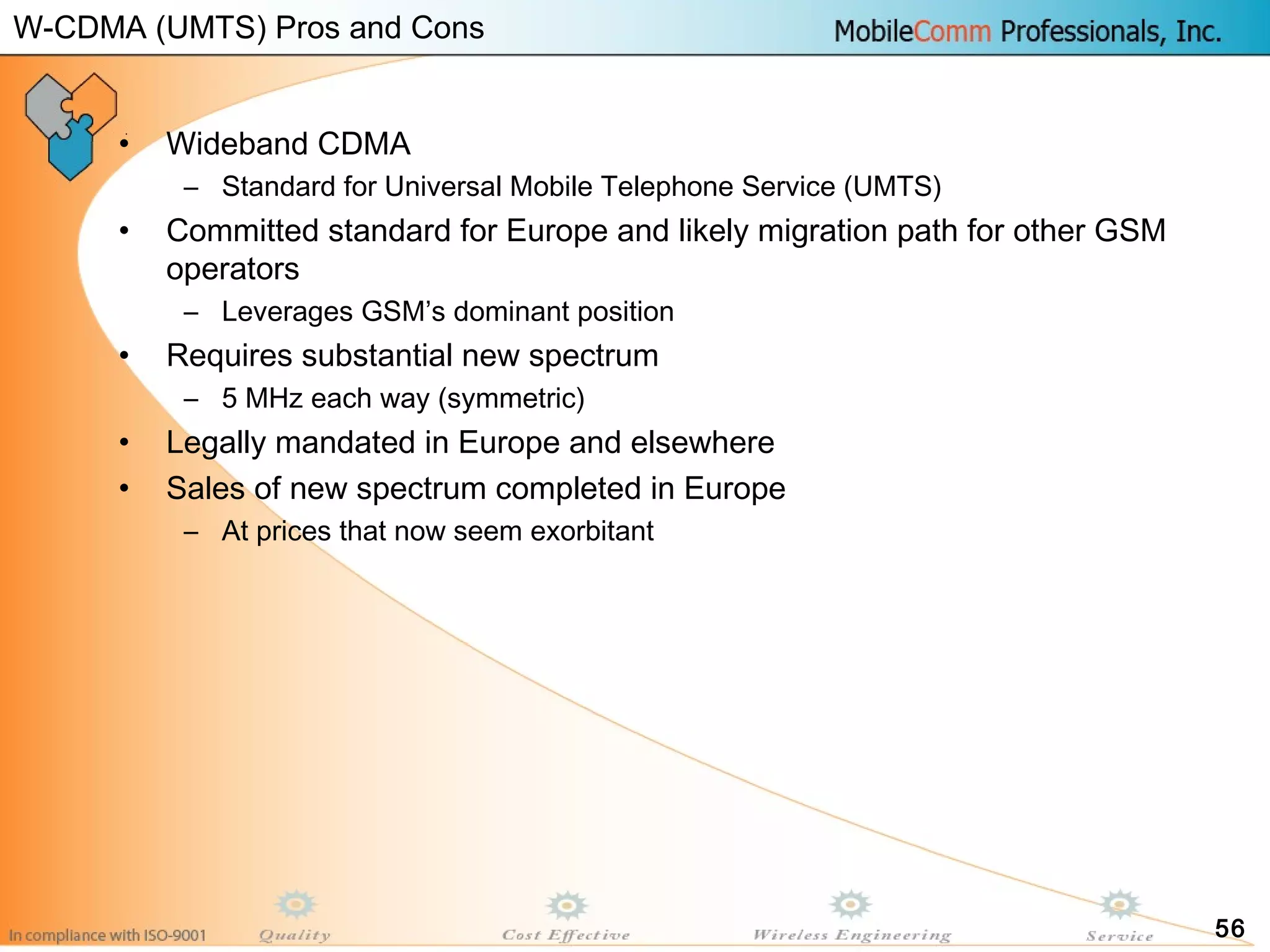 56
• Wideband CDMA
– Standard for Universal Mobile Telephone Service (UMTS)
• Committed standard for Europe and likely migration path for other GSM
operators
– Leverages GSM’s dominant position
• Requires substantial new spectrum
– 5 MHz each way (symmetric)
• Legally mandated in Europe and elsewhere
• Sales of new spectrum completed in Europe
– At prices that now seem exorbitant
W-CDMA (UMTS) Pros and Cons
 