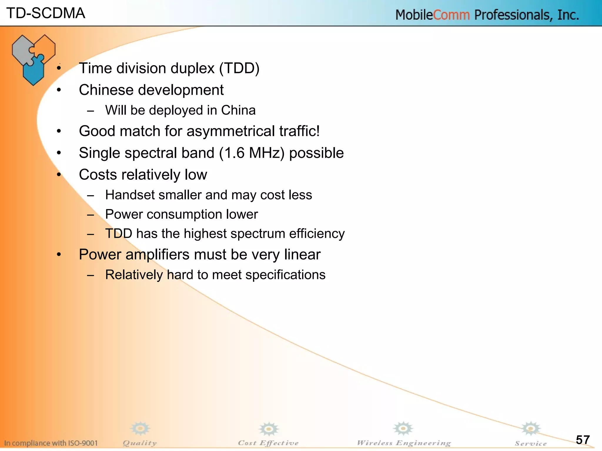 57
• Time division duplex (TDD)
• Chinese development
– Will be deployed in China
• Good match for asymmetrical traffic!
• Single spectral band (1.6 MHz) possible
• Costs relatively low
– Handset smaller and may cost less
– Power consumption lower
– TDD has the highest spectrum efficiency
• Power amplifiers must be very linear
– Relatively hard to meet specifications
TD-SCDMA
 