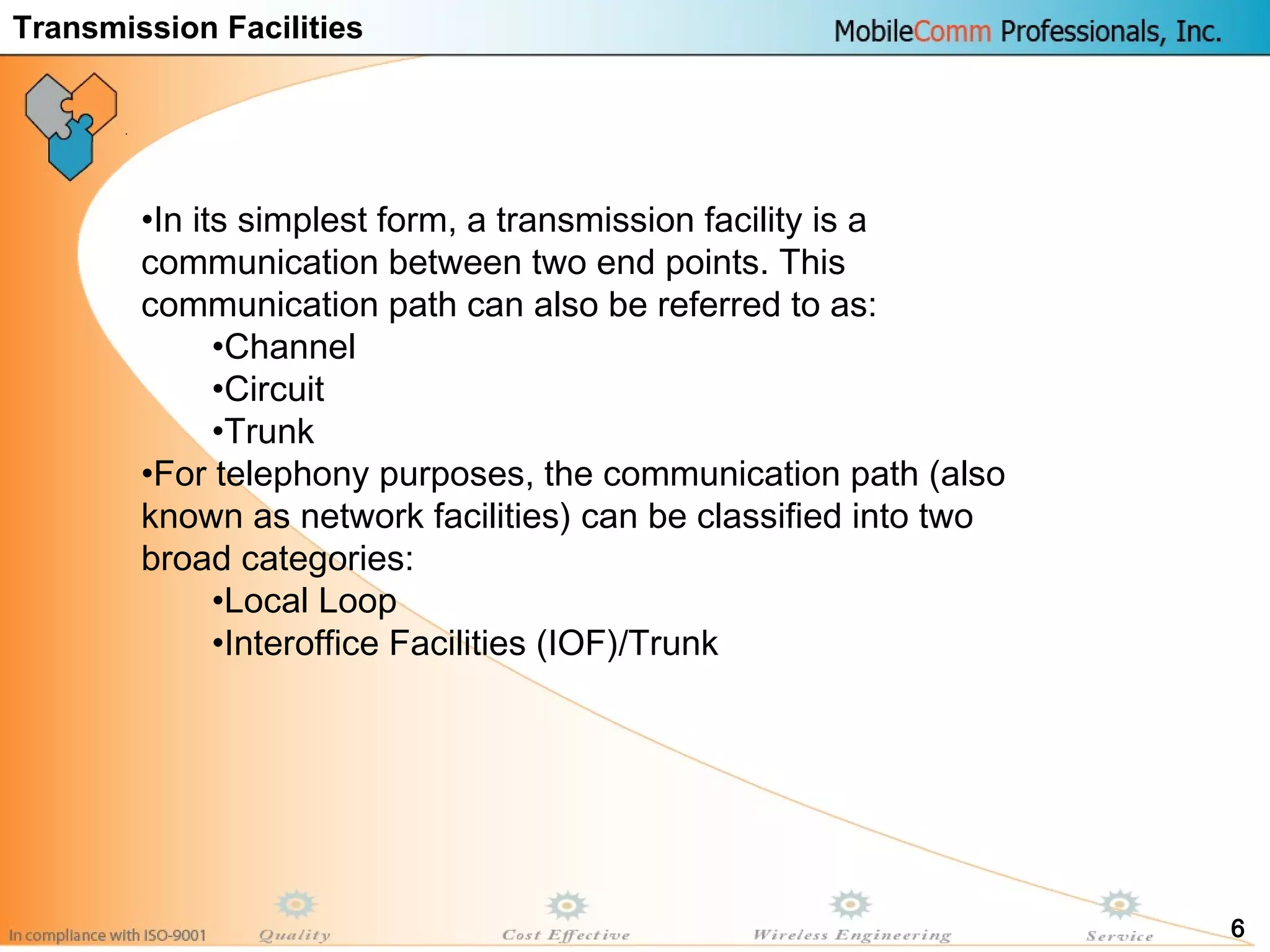 6
•In its simplest form, a transmission facility is a
communication between two end points. This
communication path can also be referred to as:
•Channel
•Circuit
•Trunk
•For telephony purposes, the communication path (also
known as network facilities) can be classified into two
broad categories:
•Local Loop
•Interoffice Facilities (IOF)/Trunk
Transmission Facilities
 