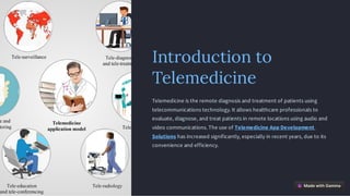 Introduction to
Telemedicine
Telemedicine is the remote diagnosis and treatment of patients using
telecommunications technology. It allows healthcare professionals to
evaluate, diagnose, and treat patients in remote locations using audio and
video communications. The use of Telemedicine App Development
Solutions has increased significantly, especially in recent years, due to its
convenience and efficiency.
 