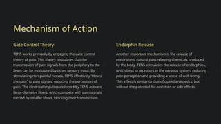 Mechanism of Action
Gate Control Theory
TENS works primarily by engaging the gate control
theory of pain. This theory postulates that the
transmission of pain signals from the periphery to the
brain can be modulated by other sensory input. By
stimulating non-painful nerves, TENS effectively “closes
the gate” to pain signals, reducing the perception of
pain. The electrical impulses delivered by TENS activate
large-diameter fibers, which compete with pain signals
carried by smaller fibers, blocking their transmission.
Endorphin Release
Another important mechanism is the release of
endorphins, natural pain-relieving chemicals produced
by the body. TENS stimulates the release of endorphins,
which bind to receptors in the nervous system, reducing
pain perception and providing a sense of well-being.
This effect is similar to that of opioid analgesics, but
without the potential for addiction or side effects.
 