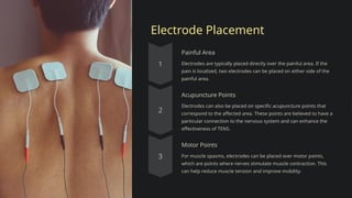 Electrode Placement
Painful Area
Electrodes are typically placed directly over the painful area. If the
pain is localized, two electrodes can be placed on either side of the
painful area.
Acupuncture Points
Electrodes can also be placed on specific acupuncture points that
correspond to the affected area. These points are believed to have a
particular connection to the nervous system and can enhance the
effectiveness of TENS.
Motor Points
For muscle spasms, electrodes can be placed over motor points,
which are points where nerves stimulate muscle contraction. This
can help reduce muscle tension and improve mobility.
 