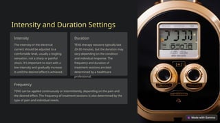 Intensity and Duration Settings
Intensity
The intensity of the electrical
current should be adjusted to a
comfortable level, usually a tingling
sensation, not a sharp or painful
shock. It's important to start with a
low intensity and gradually increase
it until the desired effect is achieved.
Duration
TENS therapy sessions typically last
20-30 minutes, but the duration may
vary depending on the condition
and individual response. The
frequency and duration of
treatment sessions are best
determined by a healthcare
professional.
Frequency
TENS can be applied continuously or intermittently, depending on the pain and
the desired effect. The frequency of treatment sessions is also determined by the
type of pain and individual needs.
 