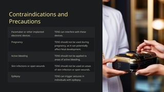 Contraindications and
Precautions
Pacemaker or other implanted
electronic devices
TENS can interfere with these
devices.
Pregnancy TENS should not be used during
pregnancy, as it can potentially
affect fetal development.
Active bleeding TENS should not be applied to
areas of active bleeding.
Skin infections or open wounds TENS should not be used on areas
of skin infection or open wounds.
Epilepsy TENS can trigger seizures in
individuals with epilepsy.
 