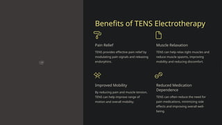 Benefits of TENS Electrotherapy
Pain Relief
TENS provides effective pain relief by
modulating pain signals and releasing
endorphins.
Muscle Relaxation
TENS can help relax tight muscles and
reduce muscle spasms, improving
mobility and reducing discomfort.
Improved Mobility
By reducing pain and muscle tension,
TENS can help improve range of
motion and overall mobility.
Reduced Medication
Dependence
TENS can often reduce the need for
pain medications, minimizing side
effects and improving overall well-
being.
 