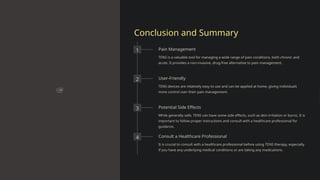 Conclusion and Summary
1 Pain Management
TENS is a valuable tool for managing a wide range of pain conditions, both chronic and
acute. It provides a non-invasive, drug-free alternative to pain management.
2 User-Friendly
TENS devices are relatively easy to use and can be applied at home, giving individuals
more control over their pain management.
3 Potential Side Effects
While generally safe, TENS can have some side effects, such as skin irritation or burns. It is
important to follow proper instructions and consult with a healthcare professional for
guidance.
4 Consult a Healthcare Professional
It is crucial to consult with a healthcare professional before using TENS therapy, especially
if you have any underlying medical conditions or are taking any medications.
 