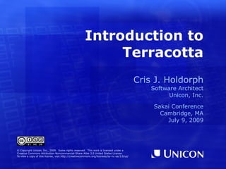 Introduction to
                                                           Terracotta
                                                                                             Cris J. Holdorph
                                                                                                 Software Architect
                                                                                                       Unicon, Inc.

                                                                                                 Sakai Conference
                                                                                                   Cambridge, MA
                                                                                                     July 9, 2009




© Copyright Unicon, Inc., 2009. Some rights reserved. This work is licensed under a
Creative Commons Attribution-Noncommercial-Share Alike 3.0 United States License.
To view a copy of this license, visit http://creativecommons.org/licenses/by-nc-sa/3.0/us/
 