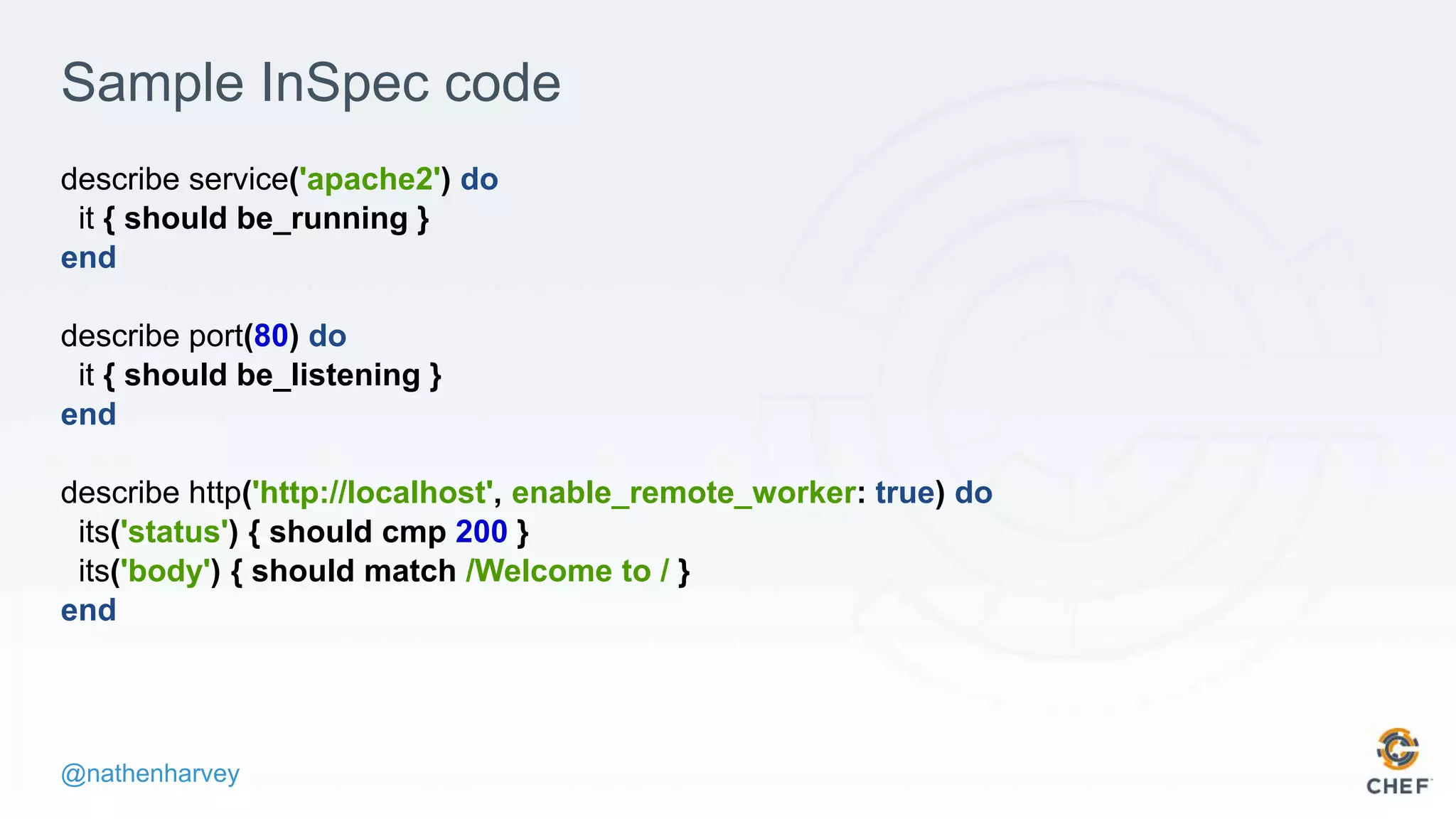 @nathenharvey
Sample InSpec code
describe service('apache2') do
it { should be_running }
end
describe port(80) do
it { should be_listening }
end
describe http('http://localhost', enable_remote_worker: true) do
its('status') { should cmp 200 }
its('body') { should match /Welcome to / }
end
 