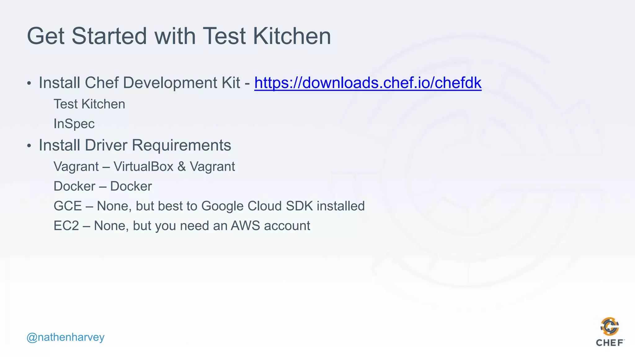 @nathenharvey
Get Started with Test Kitchen
• Install Chef Development Kit - https://downloads.chef.io/chefdk
Test Kitchen
InSpec
• Install Driver Requirements
Vagrant – VirtualBox & Vagrant
Docker – Docker
GCE – None, but best to Google Cloud SDK installed
EC2 – None, but you need an AWS account
 