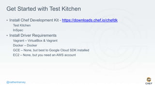 @nathenharvey
Get Started with Test Kitchen
• Install Chef Development Kit - https://downloads.chef.io/chefdk
Test Kitchen
InSpec
• Install Driver Requirements
Vagrant – VirtualBox & Vagrant
Docker – Docker
GCE – None, but best to Google Cloud SDK installed
EC2 – None, but you need an AWS account
 