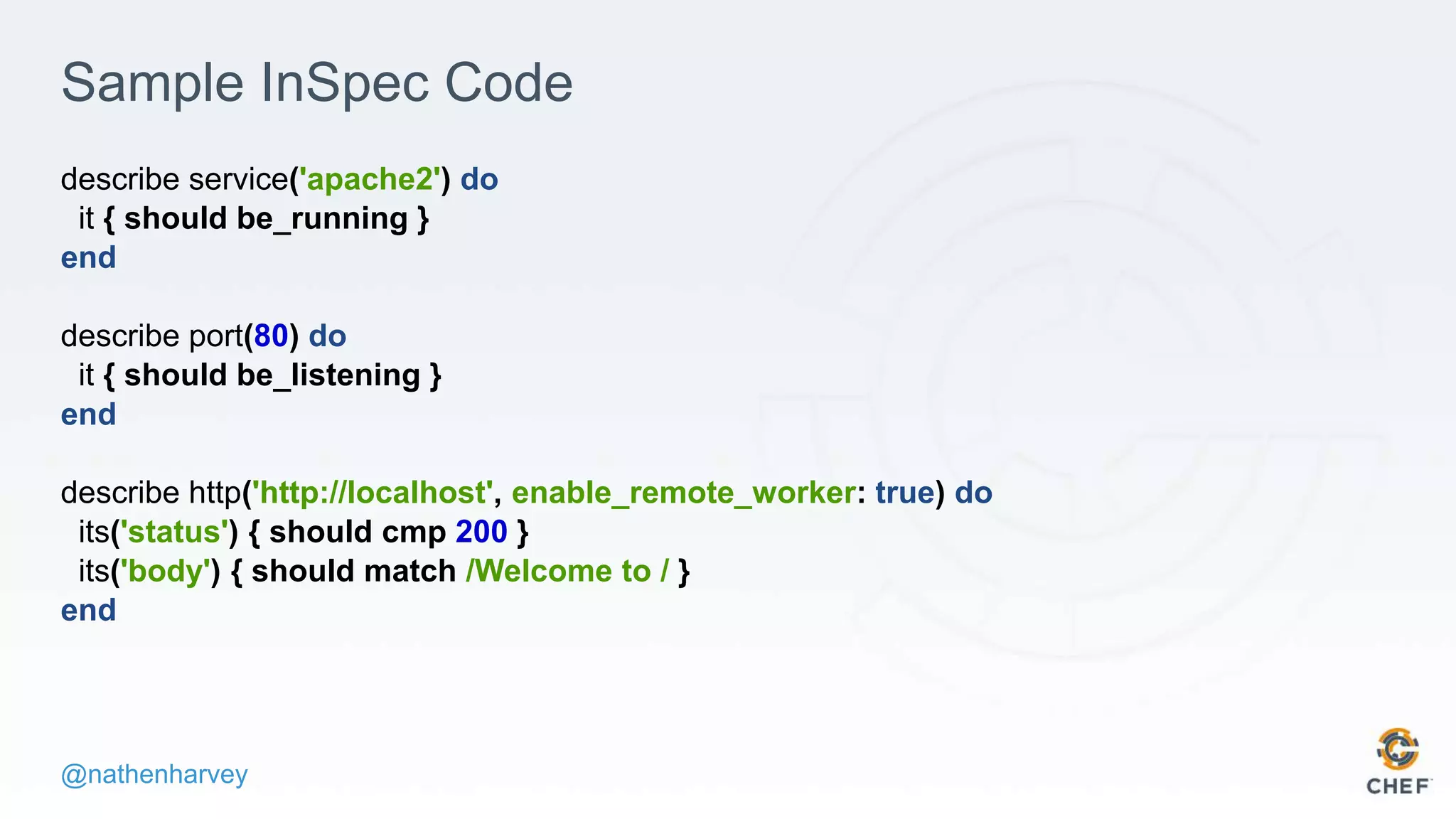 @nathenharvey
Sample InSpec Code
describe service('apache2') do
it { should be_running }
end
describe port(80) do
it { should be_listening }
end
describe http('http://localhost', enable_remote_worker: true) do
its('status') { should cmp 200 }
its('body') { should match /Welcome to / }
end
 
