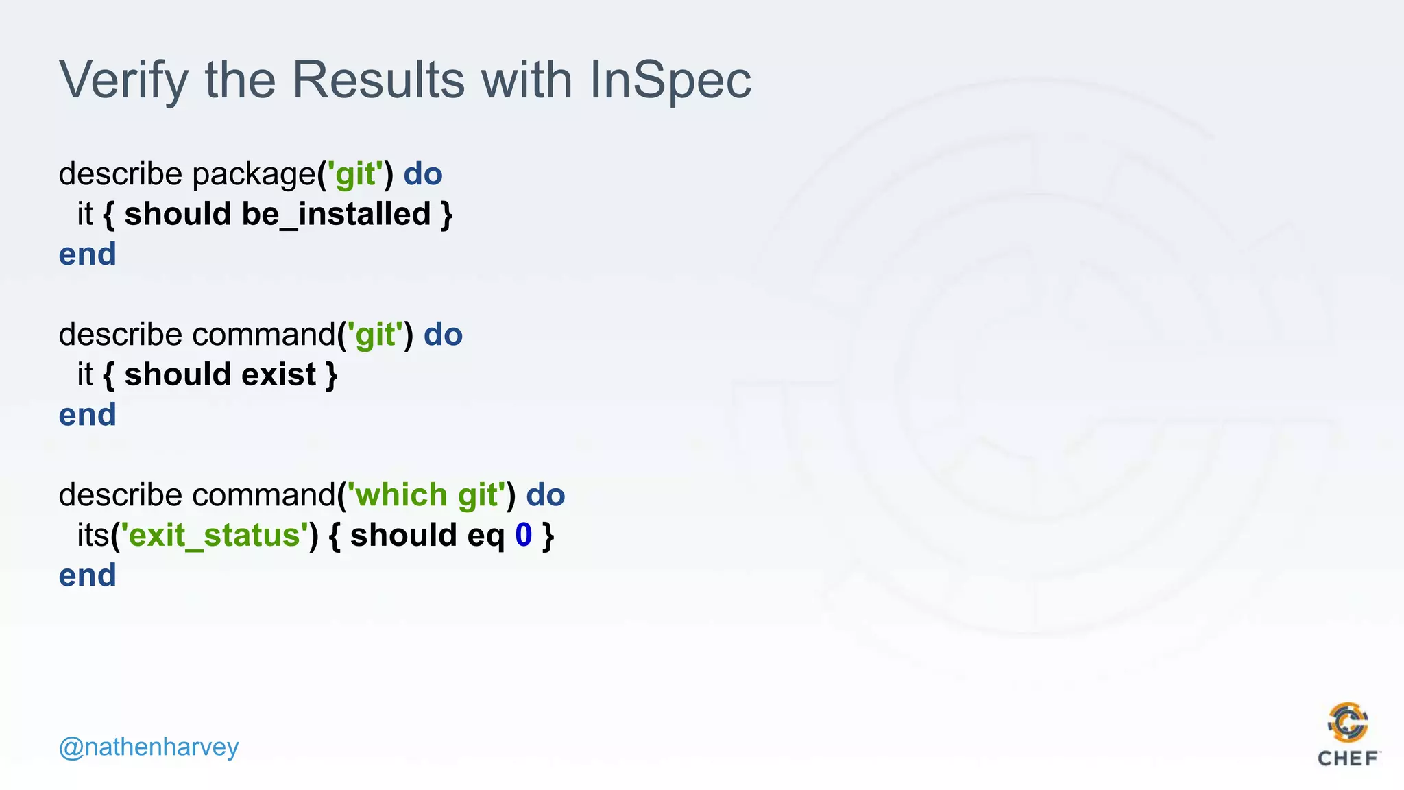 @nathenharvey
Verify the Results with InSpec
describe package('git') do
it { should be_installed }
end
describe command('git') do
it { should exist }
end
describe command('which git') do
its('exit_status') { should eq 0 }
end
 