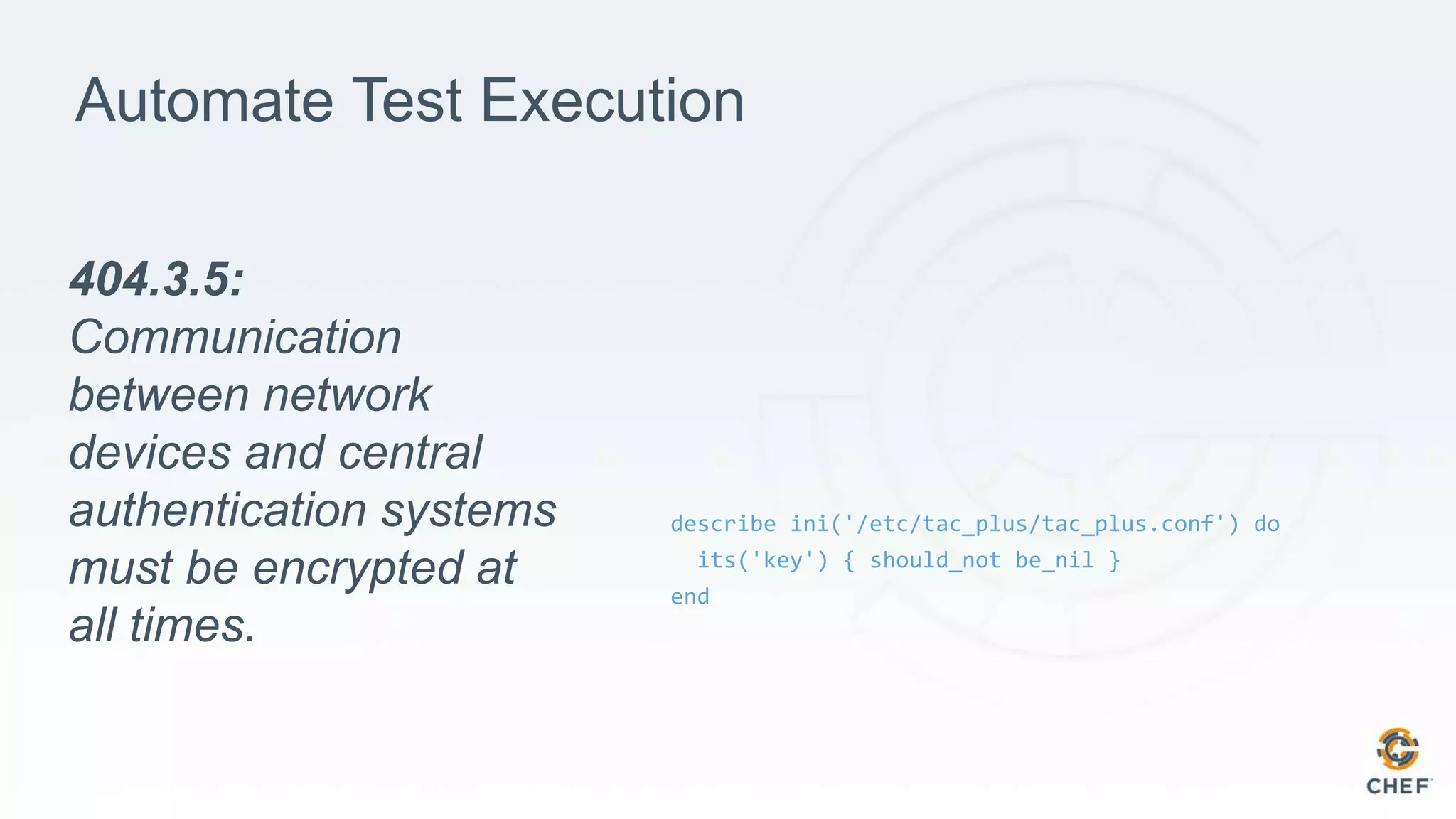 Automate Test Execution
describe ini('/etc/tac_plus/tac_plus.conf') do
its('key') { should_not be_nil }
end
404.3.5:
Communication
between network
devices and central
authentication systems
must be encrypted at
all times.
 