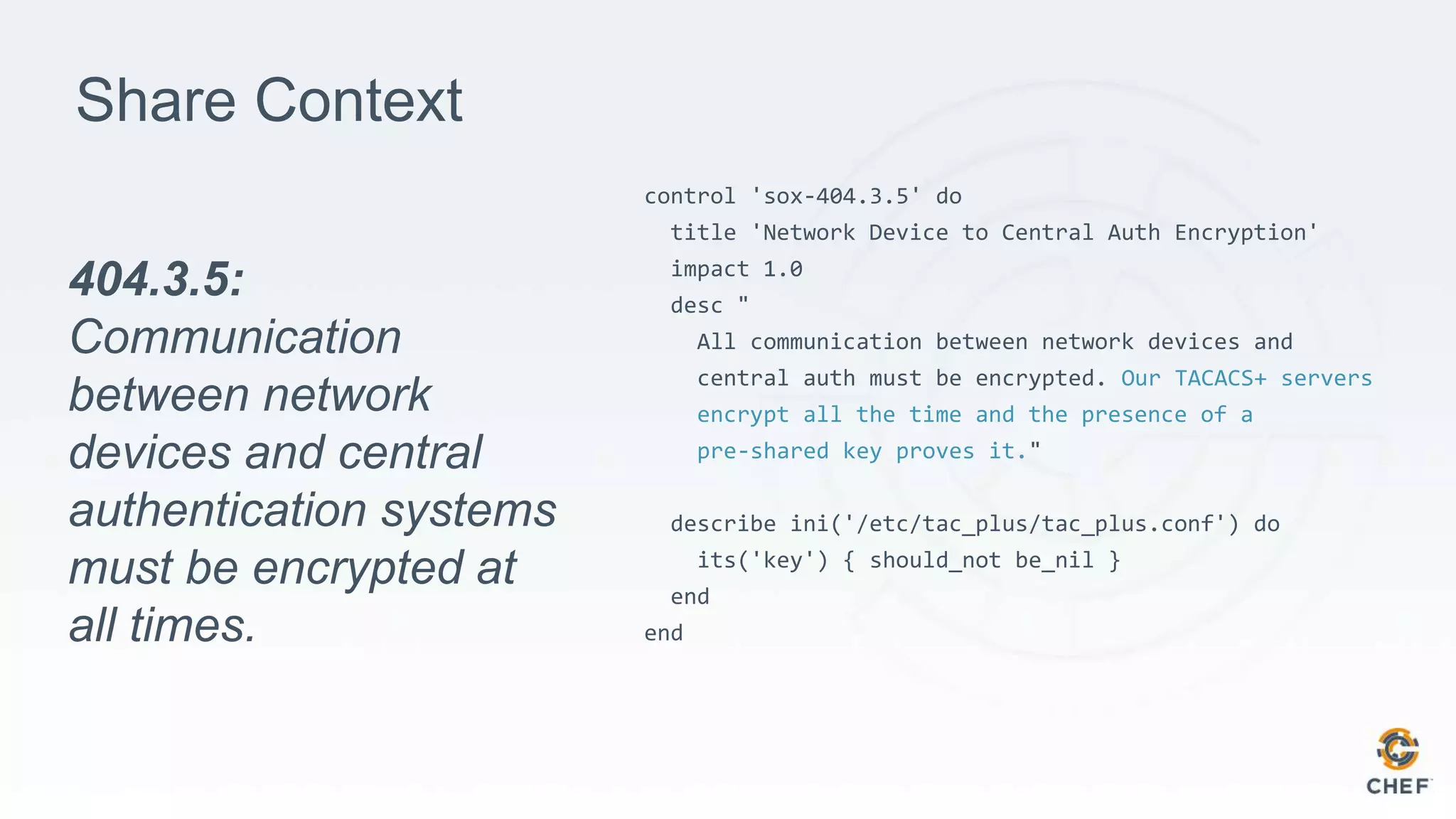 Share Context
control 'sox-404.3.5' do
title 'Network Device to Central Auth Encryption'
impact 1.0
desc "
All communication between network devices and
central auth must be encrypted. Our TACACS+ servers
encrypt all the time and the presence of a
pre-shared key proves it."
describe ini('/etc/tac_plus/tac_plus.conf') do
its('key') { should_not be_nil }
end
end
404.3.5:
Communication
between network
devices and central
authentication systems
must be encrypted at
all times.
 