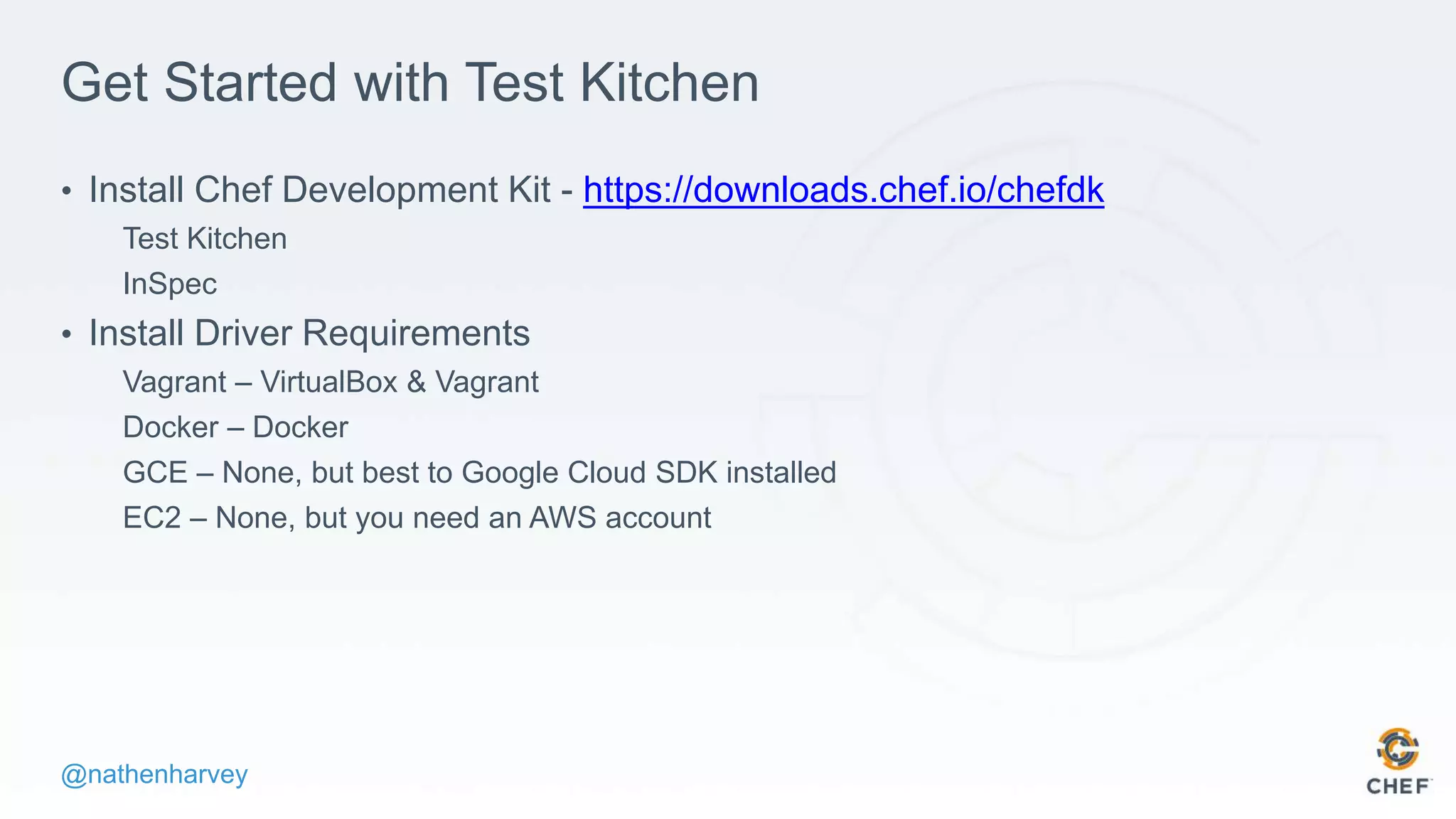 @nathenharvey
Get Started with Test Kitchen
• Install Chef Development Kit - https://downloads.chef.io/chefdk
Test Kitchen
InSpec
• Install Driver Requirements
Vagrant – VirtualBox & Vagrant
Docker – Docker
GCE – None, but best to Google Cloud SDK installed
EC2 – None, but you need an AWS account
 